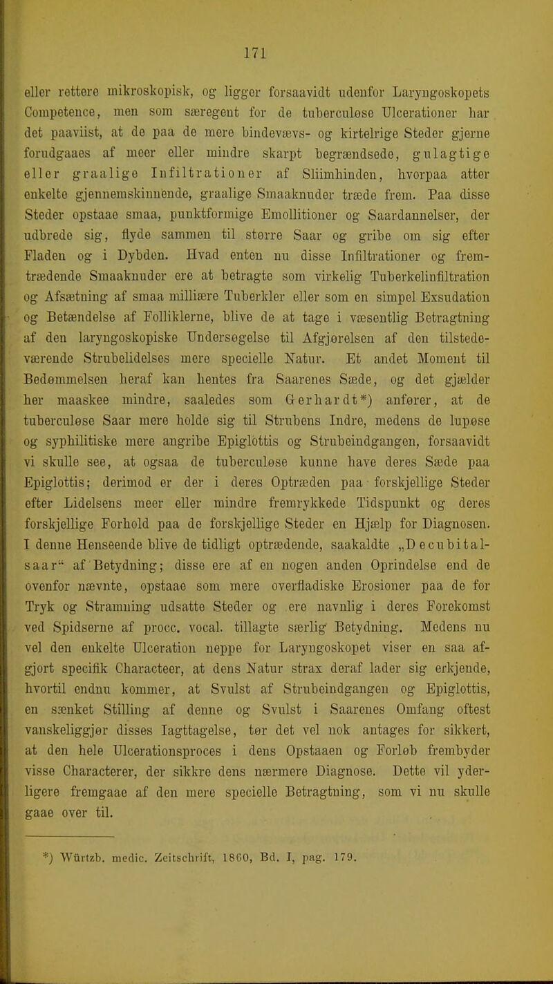 eller rettere mikroskopisk, og ligger forsaavidt udenfor Laryiigoskopets Competence, men som særegent for de tuborculøse Ulcerationer har det paaviist, at do paa de mere bindevævs- og kirtelrige Steder gjerne forudgaaes af meer eller mindre skarpt begrændsode, gulagtige eller graalige Infiltrationer af Sliimhinden, bvorpaa atter enkelte gjennemskinuiende, graalige Smaaknuder træde frem. Paa disse Steder opstaao smaa, punktformige Emollitiouer og Saardannelser, der udbrede sig, flyde sammen til storre Saar og gribe om sig efter Fladen og i Dybden. Hvad enten nu disse Infiltrationer og frem- trædende Smaaknuder ere at betragte som virkelig Tuberkelinfiltration og Afsætning af smaa milliære Tuberkler eller som en simpel Exsudation og Betændelse af Folliklerne, blive de at tage i væsentlig Betragtning af den laryngoskopiske Undersøgelse til Afgjorelsen af den tilstede- værende Strubelidelses mere specielle Natur. Et andet Moment til Bedømmelsen heraf kan hentes fra Saarenes Sæde, og det gjælder her maaskee mindre, saaledes som Gerhardt*) anferer, at de tuberculøse Saar mere holde sig til Strubens Indre, medens de lupøse og syphilitiske mere angribe Epiglottis og Strubeindgangen, forsaavidt vi skulle see, at ogsaa de tuberculøse kunne have deres Sæde paa Epiglottis; derimod er der i deres Optræden paa forskjellige Steder efter Lidelsens meer eller mindre fremrykkede Tidspunkt og deres forskjellige Forhold paa de forskjellige Steder en Hjælp for Diagnosen. I denne Henseende blive de tidligt optrædende, saakaldte „Decubital- saar af Betydning; disse ere af en nogen anden Oprindelse end de ovenfor nævnte, opstaae som mere overfladiske Erosioner paa de for Tryk og Stramning udsatte Steder og ere navnlig i deres Forekomst ved Spidserne af procc. vocal. tillagte særlig Betydning. Medens nu vel den enkelte Dlceration neppe for Laryngoskopet viser en saa af- gjort specifik Characteer, at dens Natur strax deraf lader sig erkjeude, hvortil endnu kommer, at Svulst af Strubeindgangen og Epiglottis, en sænket Stilling af denne og Svulst i Saarenes Omfang oftest vanskeliggjør disses Iagttagelse, tor det vel nok antages for sikkert, at den hele Ulcerationsproces i dens Opstaaen og Forløb frembyder visse Characterer, der sikkre dens nærmere Diagnose. Dette vil yder- ligere fremgaae af den mere specielle Betragtning, som vi nu skulle gaae over til. *; Wultzb. medie. Zcitschrift, 1800, Bd. J, pag. 179.