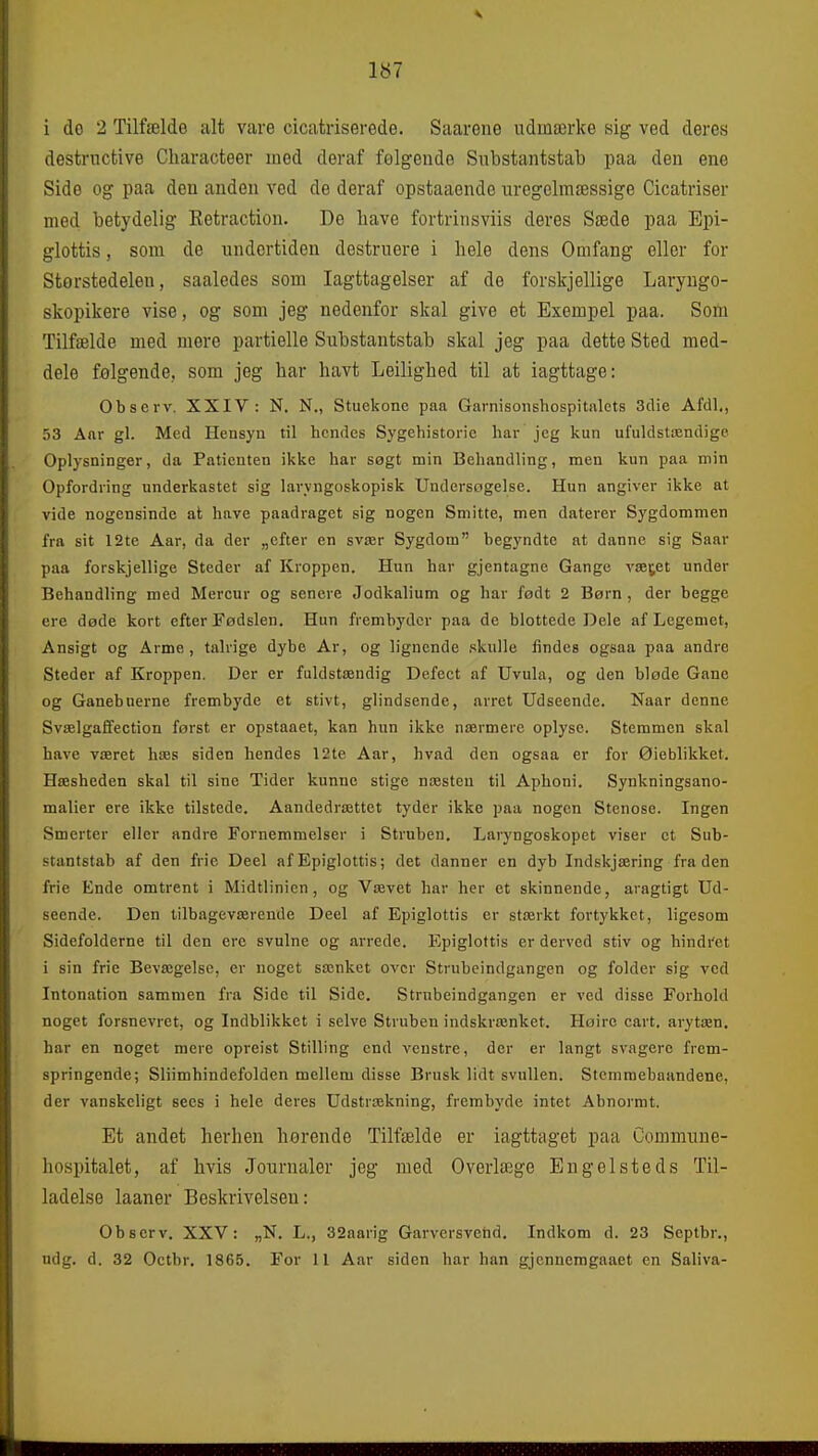 i do 2 Tilfælde alt vare cicatriserede. Saarene udmærke sig ved deres destrncfcive Characteer med deraf følgende Siibstantstab paa den ene Side og paa den anden ved de deraf opstaaende uregelmæssige Cicatriser med betydelig Eetraction. De have fortrinsviis deres Sæde paa Epi- glottis, som de undertiden destruere i hele dens Omfang eller for Størstedelen, saaledes som Iagttagelser af de forskjellige Laryugo- skopikere vise, og som jeg nedenfor skal give et Exempel paa. Som Tilfælde med mere partielle Substantstab skal jeg paa dette Sted med- dele følgende., som jeg har havt Leilighed til at iagttage: Observ. XXIV: N. N., Stuekone paa Garnisonshospitalets 3clie Afdl,, 53 Aar gi. Med Hensyn til hendes Sygehistorie har jeg kun ufuldstændige Oplysninger, da Patienten ikke har sagt min Behandling, men kun paa min Opfordring underkastet sig laryngoskopisk Undersøgelse. Hun angiver ikke at vide nogensinde at. have paadraget sig nogen Smitte, men daterer Sygdommen fra sit 12te Aar, da der „efter en svær Sygdom begyndte at danne sig Saar paa forskjellige Steder af Kroppen. Hun har gjentagne Gange væjet under Behandling med Mercur og senere Jodkalium og har født 2 Børn , der begge ere døde kort efter Fødslen. Hun frembyder paa de blottede Dele af Legemet, Ansigt og Arme, talrige dybe Ar, og lignende .(kulle findes ogsaa paa andre Steder af Kroppen. Der er fuldstændig Defect af Uvula, og den bløde Gane og Ganebuerne frembyde et stivt, glindsende, arret Udseende. Naar denne Svælgaffection først er opstaaet, kan hun ikke nærmere oplyse. Stemmen skal have været hæs siden hendes 12te Aar, hvad den ogsaa er for Øieblikket. Hæsheden skal til sine Tider kunne stige næsten til Aphoni. Synkningsano- malier ere ikke tilstede. Aandedrættet tyder ikke paa nogen Stenose. Ingen Smerter eller andre Fornemmelser i Struben. Laryngoskopet viser et Sub- stantstab af den frie Deel af Epiglottis; det danner en dyb Indskjæring fra den frie Ende omtrent i Midtlinien, og Vævet har her et skinnende, aragtigt Ud- seende. Den tilbageværende Deel af Epiglottis er stærkt fortykket, ligesom Sidefolderne til den ere svulne og arrede. Epiglottis er derved stiv og hindi'et i sin frie Bevægelse, er noget sænket over Strubeindgangen og folder sig ved Intonation sammen fra Side til Side. Strnbeindgangen er ved disse Forhold noget forsnevrct, og Indblikket i selve Struben indskrænket. Høire cart. arytæn. har en noget mere opreist Stilling end venstre, der er langt svagere frem- springende; Sliimhindefolden mellem disse Brusk lidt svullen. Stemmebaandene, der vanskeligt sees i hele deres Udstrækning, frembyde intet Abnormt. Et andet herhen hørende Tilfælde er iagttaget paa Commune- hospitalet, af hvis Journaler jeg med Overlægge En g el steds Til- ladelse laaner Beskrivelsen: Observ. XXV: „N. L., 32aarig Garvcrsveiid. Indkom d. 23 Septbr., udg. d. 32 Octbr. 1865. For 11 Aar siden har han gjenneragaaet en Saliva-