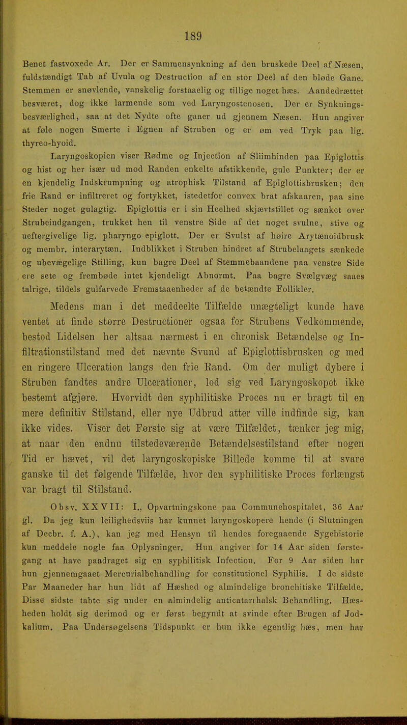 Benet fastvoxede År. Der er Samraensynkning af den bruskede Deel af Næsen, fuldstændigt Tab af Uvula og Destruction af en stor Deel af den bløde Gane. Stemmen er snøvlende, vanskelig forstaaelig og tillige noget hæs. Aandedrættet besværet, dog ikke larmende som ved Laryngostciiosen. Der er Synknings- besværlighed, saa at det Nydte ofte gaaer ud gjennem Næsen. Hun angiver at føle nogen Smerte i Egnen af Struben og er øm ved Tryk paa lig. thyreo-hyoid. Laryngoskopien viser Rødme og Injcction af Sliimhinden paa Epiglottis og hist og her især ud mod Randen enkelte afstikkende, gule Punkter; der er en kjendelig Indskrumpning og atrophisk Tilstand af Epiglottisbrusken; den frie Rand er infiltreret og fortykket, istedetfor convex brat afskaaren, paa sine Steder noget gulagtig. Epiglottis er i sin Hcclhed skjævtstillet og sænket over Strubcindgangen, trukket hen til venstre Side af det noget svulne, stive og neftergivelige lig. pharyngo epiglott. Der er Svulst af høire Arytænoidbrusk og membr. interarytæn. Indblikket i Struben hindret af Strubelaagets sænkede og ubevægelige Stilling, kun bagrc Deel af Stemmebaandene paa venstre Side ere sete og frembøde intet kjendeligt Abnormt. Paa bagre Svælgvæg saaes talrige, tildels gulfarvede Fremstaaenheder af de betændte Follikler. Medens man i det meddeelte Tilfælde unægteligt kunde have ventet at finde større Destructioner ogsaa for Strubens Vedkommende, bestod Lidelsen her altsaa nærmest i en chronisk Betændelse og In- filtrationstilstand med det nævnte Svund af Epiglottisbrusken og med en ringere Ulceration langs den frie Eand. Om der muligt dybere i Struben fandtes andre TJlcerationer, lod sig ved Laryngoskopet ikke bestemt afgjere. Hvorvidt den syphilitiske Proces nu er bragt til en mere definitiv Stilstand, eller nye Udbrud atter ville indfinde sig, kan ikke vides. Viser det Første sig at være Tilfældet, tænker jeg mig, at naar den endnu tilstedeværende Betændelsestilstand efter nogen Tid er hævet, vil det laryngoskopiske Billede komme til at svare ganske til det følgende Tilfælde, hvor den syphilitiske Proces forlængst var bragt til Stilstand. Obsv, XXVII: I., Opvartningskone paa Coramunehospitalet, 36 Åar gi. Da jeg kun leilighedsviis har kunnet laryngoskopere hende (i Slutningen af Decbr. f. A.), kan jeg med Hensyn til hendes foregaaende Sygehistorie kun meddele nogle faa Oplysninger. Hun angiver for 14 Aar siden første- gang at have paadraget sig en syphilitisk Infection. For 9 Åar siden har hun gjennenigaaet Mercurialbehandling for eonstitutionel Syphilis. I de sidste Par Maaneder har hun lidt af Hæshed og almindelige bronchitiske Tilfælde. Disse sidste tabte sig under en almindelig anticatarrhalsik Behandling. Hæs- heden holdt sig derimod og er først begyndt at svinde efter Brugen af Jod- kalium. Paa Undersøgelsens Tidspunkt er hun ikke egentlig hæs, men har