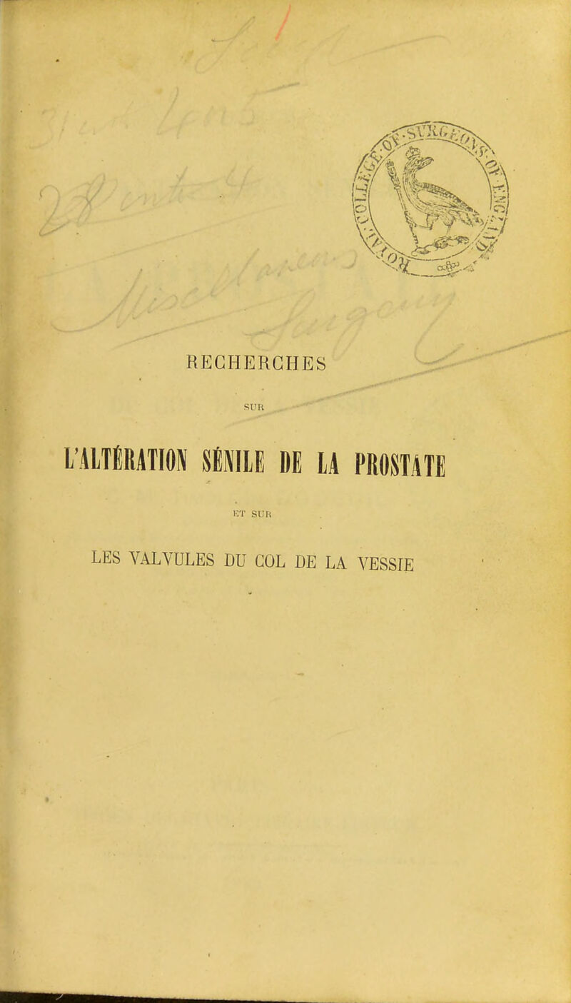 RECHERCHES SUR ... ■'■ l'AlTÉRATION SlNIlE DE lA PROSTATE KT Si; Il LES VALVULES DU COL DE LA VESSIE