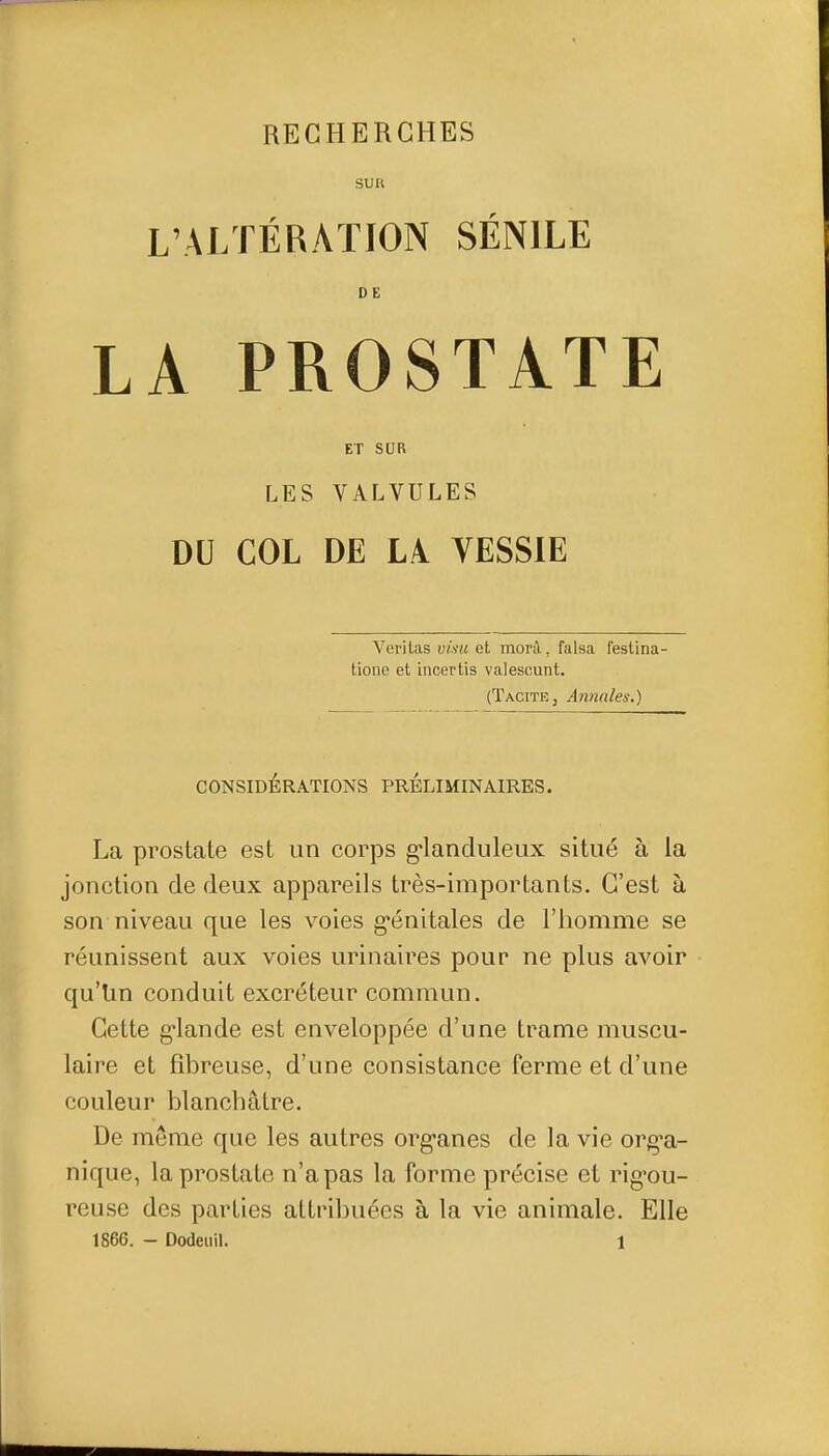 SUR L'ALTÉRATION SÉNILE DE LA PROSTATE ET SUR LES VALVULES DU COL DE LA VESSIE Veritas visu et morà, falsa festina- tione et incertis valescunt, (Tacite, Annales.) CONSIDÉRATIONS PRELIMINAIRES. La prostate est un corps g-landuleux situé à la jonction de deux appareils très-importants. C'est à son niveau que les voies g'énitales de l'homme se réunissent aux voies urinaires pour ne plus avoir qu'Un conduit excréteur commun. Cette g*lande est enveloppée d'une trame muscu- laire et fibreuse, d'une consistance ferme et d'une couleur blanchâtre. De même que les autres org-anes de la vie org^a- nique, la prostate n'a pas la forme précise et rig-ou- reuse des parties attribuées à la vie animale. Elle 1866. - Dodeiiil. 1