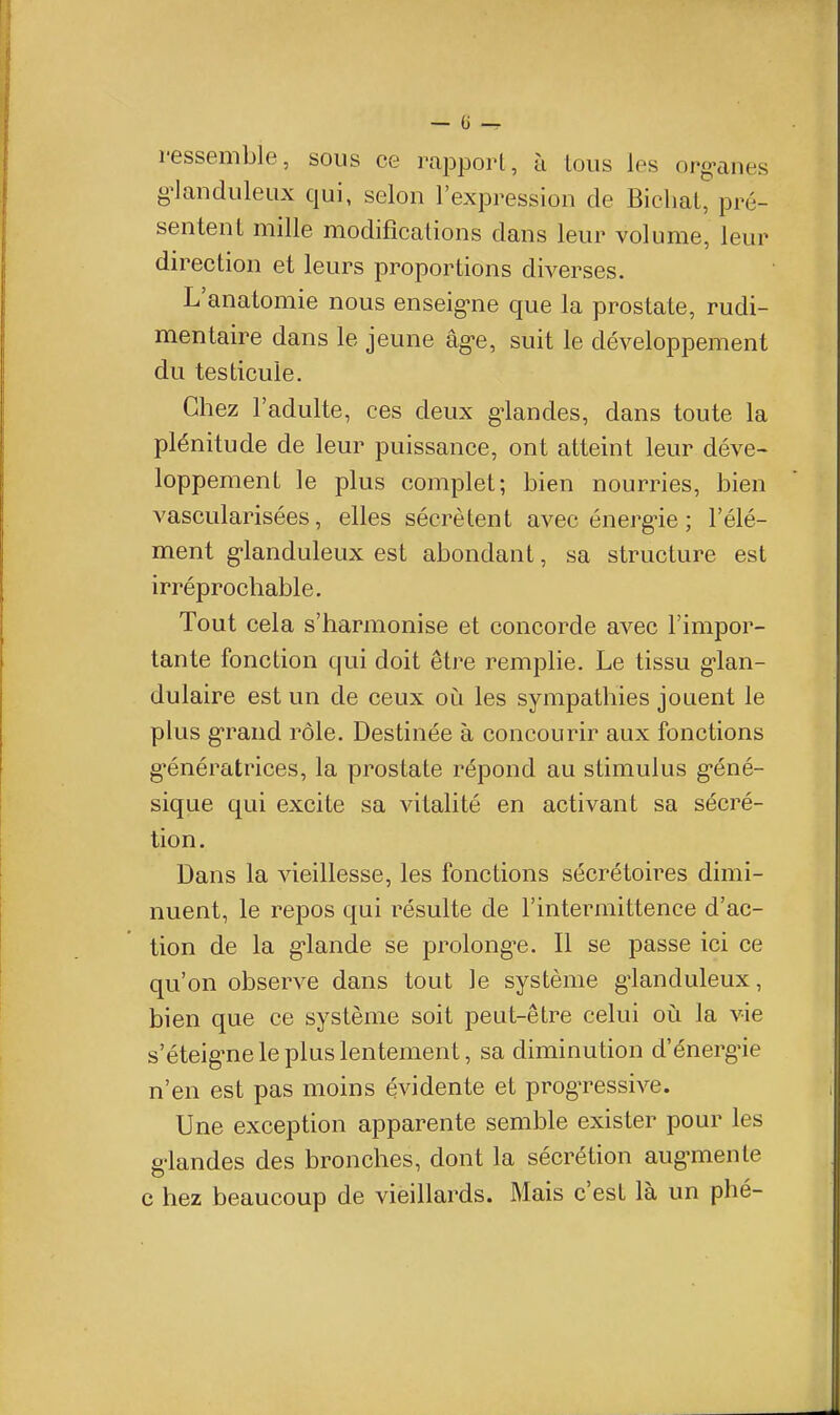 ressemble, sous ce rapport, à tous les org-anes g^landiileux qui, selon l'expression de Bichal, pré- sentent mille modifications dans leur volume, leur direction et leurs proportions diverses. L'anatomie nous enseig*ne que la prostate, rudi- mentaire dans le jeune âg>e, suit le développement du testicule. Chez l'adulte, ces deux grandes, dans toute la plénitude de leur puissance, ont atteint leur déve- loppement le plus complet; bien nourries, bien vascularisées, elles sécrètent avec énerg-ie ; l'élé- ment g-landuleux est abondant, sa structure est irréprochable. Tout cela s'harmonise et concorde avec l'impor- tante fonction qui doit être remplie. Le tissu g-lan- dulaire est un de ceux où les sympathies jouent le plus g-rand rôle. Destinée à concourir aux fonctions génératrices, la prostate répond au stimulus g-éné- sique qui excite sa vitalité en activant sa sécré- tion. Dans la vieillesse, les fonctions sécrétoires dimi- nuent, le repos qui résulte de l'intermittence d'ac- tion de la g-lande se prolong-e. Il se passe ici ce qu'on observe dans tout le système g'ianduleux, bien que ce système soit peut-être celui où la vie s'éteig^ne le plus lentement, sa diminution d'énerg-ie n'en est pas moins évidente et progTCssive. Une exception apparente semble exister pour les g-landes des bronches, dont la sécrétion aug-menle c hez beaucoup de vieillards. Mais c'est là un phé-