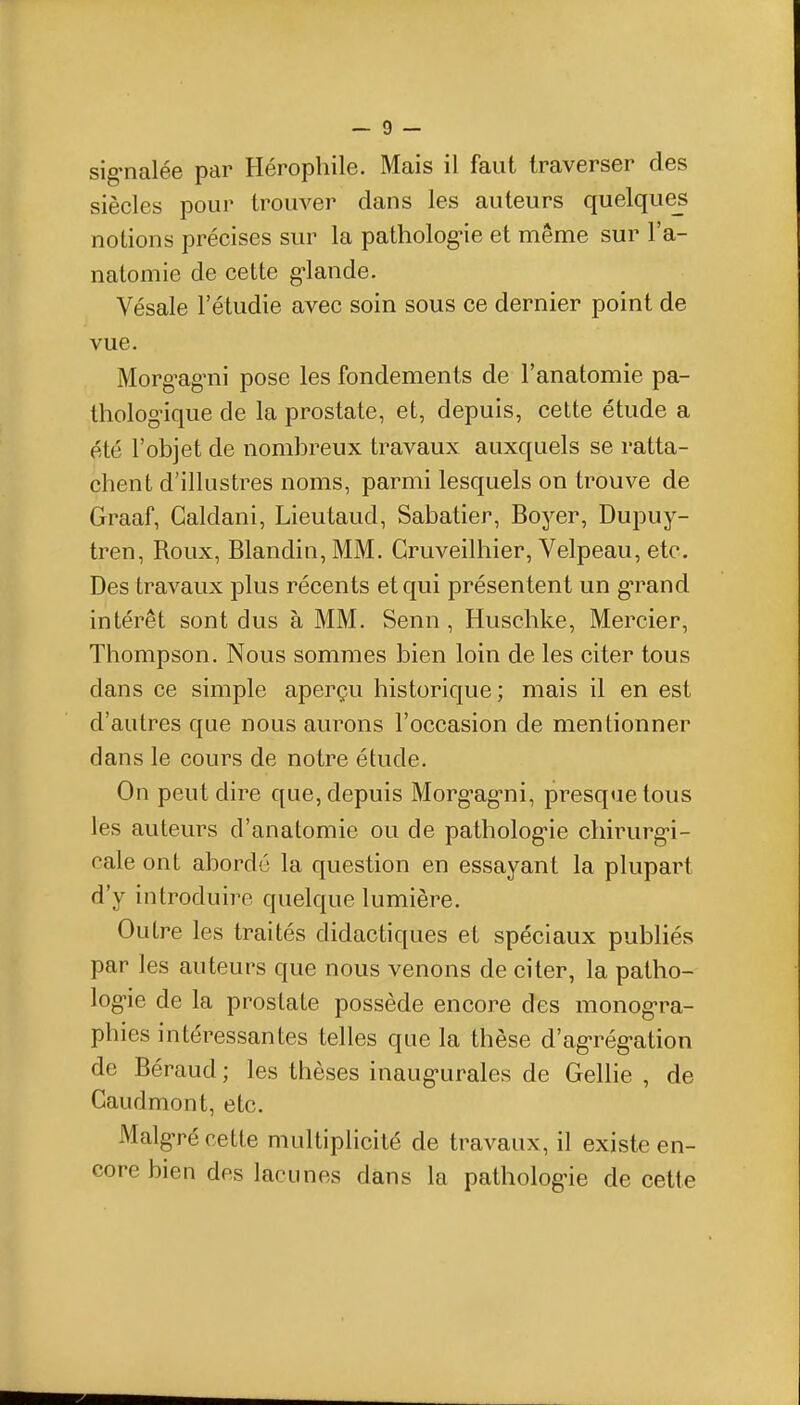sig-nalée par Hérophile. Mais il faut traverser des siècles pour trouver dans les auteurs quelque^ notions précises sur la patholog^ie et même sur l'a- natomie de cette g-lande. Vésale l'étudié avec soin sous ce dernier point de vue. Morgag-ni pose les fondements de l'anatomie pa- thologique de la prostate, et, depuis, cette étude a été l'objet de nombreux travaux auxquels se ratta- chent d'illustres noms, parmi lesquels on trouve de Graaf, Caldani, Lieutaud, Sabatier, Boyer, Dupuy- tren. Roux, Blandin, MM. Gruveilhier, Velpeau, etc. Des travaux plus récents et qui présentent un g-rand intérêt sont dus à MM. Senn, Huschke, Mercier, Thompson. Nous sommes bien loin de les citer tous dans ce simple aperçu historique; mais il en est d'autres que nous aurons l'occasion de mentionner dans le cours de notre étude. On peut dire que, depuis Morg-ag-ni, presque tous les auteurs d'anatomie ou de patholog-ie chirurg-i- cale ont aborde la question en essayant la plupart d'y introduire quelque lumière. Outre les traités didactiques et spéciaux publiés par les auteurs que nous venons de citer, la patho- log-ie de la prostate possède encore des monog-ra- phies intéressantes telles que la thèse d'ag-rég-ation de Béraud ; les thèses inaug-urales de Gellie , de Caudmont, etc. Malg-ré cette multiplicité de travaux, il existe en- core bien des lacunes dans la patholog-ie de cette