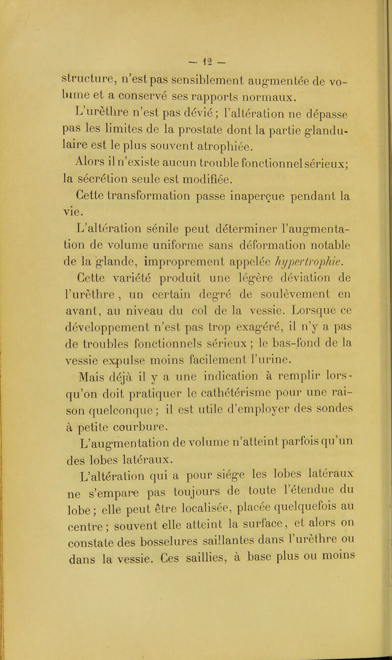 structure, n'est pas sensiblement aug-mentée de vo- lume et a conservé ses rapports normaux. L'urèthre n'est pas dévié; l'altération ne dépasse pas les limites de la prostate dont la partie g-landu- laire est le plus souvent atrophiée. Alors il n'existe aucun trouble fonctionnel sérieux; la sécrétion seule est modifiée. Cette transformation passe inaperçue pendant la vie. L'altération sénile peut déterminer l'aug-menta- tion de volume uniforme sans déformation notable de la g-lande, improprement appelée hypertroiihie. Cette variété produit une lég-ère déviation de l'urèthre, un certain deg'ré de soulèvement en avant, au niveau du col de la vessie. Lorsque ce développement n'est pas trop exag^éré, il n'y a pas de troubles fonctionnels sérieux ; le bas-fond de la vessie expulse moins facilement l'urine. Mais déjà il y a une indication à remplir lors- qu'on doit pratiquer le cathétérisme pour une rai- son quelconque ; il est utile d'employer des sondes à petite courbure. L'aug^mentation de volume n'atteint parfois qu'un des lobes latéraux. L'altération qui a pour siég-e les lobes latéraux ne s'empare pas toujours de toute l'étendue du lobe; elle peut être localisée, placée quelquefois au centre ; souvent elle atteint la surface, et alors on constate des bosselures saillantes dans l'urèthre ou dans la vessie. Ces saillies, à base plus ou moins