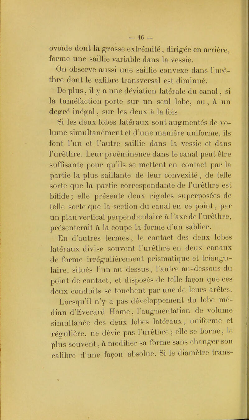 ovoïde dont la gTosse extrémité, dirig-ée en arrière, forme une saillie variable dans la vessie. On observe aussi une saillie convexe dans l'urè- thre dont le calibre transversal est diminué. De plus, il y a une déviation latérale du canal, si la tuméfaction porte sur un seul lobe, ou , à un deg-ré inég-al, sur les deux à la fois. Si les deux lobes latéraux sont aug-mentés de vo- lume simultanément et d'une manière uniforme, ils font l'un et l'autre saillie dans la vessie et dans l'urèthre. Leur proéminence dans le canal peut être suffisante pour qu'ils se mettent en contact par la partie la plus saillante de leur convexité, de telle sorte que la partie correspondante de l'urèthre est bifide ; elle présente deux rig'oles superposées de telle sorte que la section du canal en ce point, par un plan vertical perpendiculaire à l'axe de l'urèthre, présenterait à la coupe la forme d'un sablier. En d'autres termes, le contact des deux lobes latéraux divise souvent l'urèthre en deux canaux de forme irrég^ulièrement prismatique et triangu- laire, situés l'un au-dessus, l'autre au-dessous du point de contact, et disposés de telle façon que ces deux conduits se touchent par une de leurs arêtes. Lorsqu'il n'y a pas développement du lobe mé- dian d'Everard Home, l'aug^mentation de volume simultanée des deux lobes latéraux, uniforme et rég^uhère, ne dévie pas l'urèthre; elle se borne, le plus souvent, à modifier sa forme sans chang'er son calibre d'une façon absolue. Si le diamètre trans-