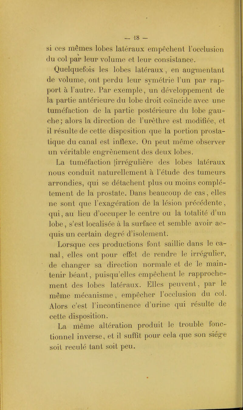 si ces mêmes lobes latéraux empêchent l'occlusion du col par leur volume et leur consistance. Quelquefois les lobes latéraux, en aug-mentant de volume, ont perdu leur symétrie l'un par rap- port à l'autre. Par exemple, un développement de la partie antérieure du lobe droit coïncide avec une tuméfaction de la partie postérieure du lobe g-au- che ; alors la direction de l'urèthre est modifiée, et il résulte de cette disposition que la portion prosta- tique du canal est inflexe. On peut même observer un véritable eng-rènement des deux lobes. La tuméfaction [irrég-ulière des lobes latéraux nous conduit naturellement à l'étude des tumeurs arrondies, qui se détachent plus ou moins complè- tement de la prostate. Dans beaucoup de cas, elles î ne sont que l'exag-ération de la lésion précédente, qui, au lieu d'occuper le centre ou la totalité d'un lobe, s'est localisée à la surface et semble avoir ac- quis un certain deg'ré d'isolement. Lorsque ces productions font saillie dans le ca- nal , elles ont pour effet de rendre le irrég'ulier, de chang-er sa direction normale et de le main- tenir béant, puisqu'elles empêchent le rapproche- ment des lobes latéraux. Elles peuvent, par le même mécanisme, empêcher l'occlusion du col. Alors c'est l'incontinence d'urine qui résulte de cette disposition. La même altération produit le trouble fonc- tionnel inverse, et il suffît pour cela que son siég-e soit reculé tant soit peu.