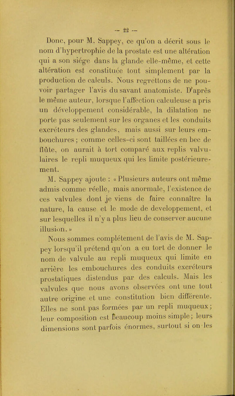 -•- i22 — Donc, pour M. Sappey, ce qu'on a décrit sous le nom d'hypertrophie de la prostate est une altération qui a son siég^e dans la g^lande elle-même, et cette altération est constituée tout simplement par la production de calculs. Nous regTettons de ne pou- voir partag'er l'avis du savant anatomiste. Diaprés le même auteur, lorsque l'affection calculeuse a pris un développement considérable, la dilatation ne porte pas seulement sur les org^anes et les conduits excréteurs des g'iandes, mais aussi sur leurs em- bouchures ; comme celles-ci sont taillées en bec de tlûte, on aurait à tort comparé aux replis valvu- laires le repli muqueux qui les limite postérieure- ment. M. Sappey ajoute : «Plusieurs auteurs ont même admis comme réelle, mais anormale, l'existence de ces valvules dont je viens de faire connaître la nature, la cause et le mode de développement, et sur lesquelles il n'y a plus lieu de conserver aucune illusion. » Nous sommes complètement de l'avis de M. Sap- pey lorsqu'il prétend qu'on a eu tort de donner le nom de valvule au repU muqueux qui limite en arrière les embouchures des conduits excréteurs prostatiques distendus par des calculs. Mais les valvules que nous avons observées ont une tout autre orig'ine et une constitution bien différente. Elles ne sont pas formées par un repli muqueux ; leur composition est Beaucoup moins simple; leurs dimensions sont parfois énormes, surtout si on les