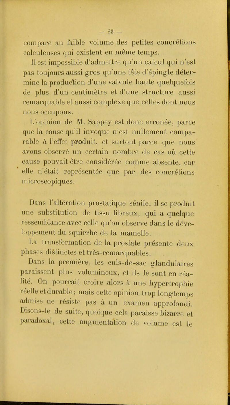 - -23 — compare au faible volume des petites concrétions calculeuses qui existent en même temps. 11 est impossible d'admettre qu'un calcul qui n'est pas toujours aussi g-ros qu'une tête d'éping-le déter- mine la production d'une valvule haute quelquefois de plus d'un centimètre et d'une structure aussi remarquable et aussi complexe que celles dont nous nous occupons. L'oninion de M. Sappey est donc erronée, parce que la cause qu'il invoque n'est nullement compa- rable à l'effet produit, et surtout parce que nous avons observé un certain nombre de cas où cette cause pouvait être considérée comme absente, car elle n'était représentée que par des concrétions mici'oscopiques. Dans l'altération prostatique sénile, il se produit une substitution de tissu fibreux, qui a quelque ressemblance avec celle qu'on observe dans le déve- loppement du squirrhe de la mamelle. La transformation de la prostate présente deux phases diêtinctes et très-remarquables. Dans la première, les culs-de-sac g^landulaires paraissent plus volumineux, et ils le sont en réa- lité. On pourrait croire alors à une hypertrophie réelle et durable; mais cette opinion trop long'temps admise ne résiste pas à un examen approfondi. Disons-le de suite, quoi(jue cela paraisse bizarre et paradoxal, cette aug-mentalion de volume est le