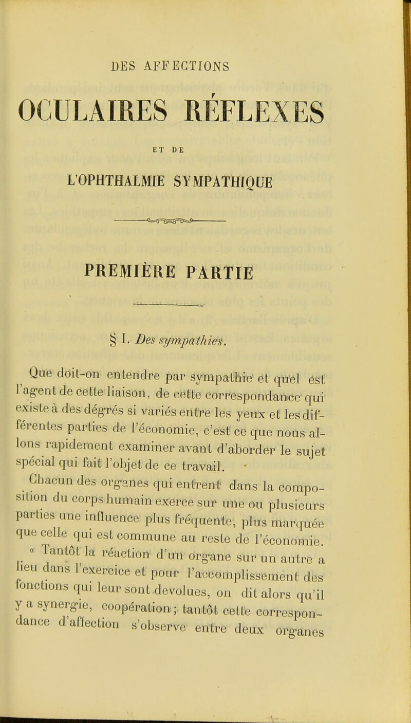 DES AFFECTIONS OCULAIRES REFLEXES ET DE L'OPHTHALMIE SYMPATHfQUE <i=îf=aHS=i5s=9 PREMIÈRE PARTIE § L Des sympathies. Que doit-on entendre par sympathie et quel ést l'ag-entde cette liaison, de cette correspondance qui existe à des dég-rés si variés entre les yeux et les dif- férentes parties de l'économie, c'est ce que nous al- lons rapidement examiner avant d'aborder le sujet spécial qui fait l'objet de ce travail, • Chacun des org-anes qui entrent dans la compo- sition du corps humain exerce sur une ou plusieurs parties une influence plus fréquente, plus marcpiée que celle qui est commune au reste de l'économie « Tantôt la réaction d'un org-ane sur un autre a heu dans l'exercice et pour l'accomplissement des fonctions qui leur sont dévolues, on dit alors qu'il y a synerg-ie, coopération; tantôt cette correspon- dance d'aiïection s'observe entre deux organes