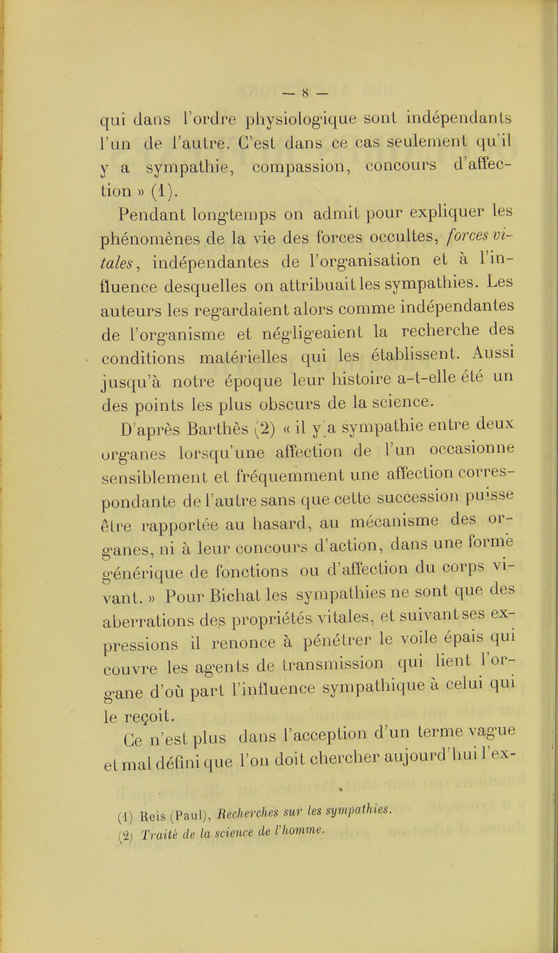 qui dans l'ordre physiologique sont indépendants l'un de l'autre. C'est dans ce cas seulement qu'il y a sympathie, compassion, concours d'affec- tion )) (1). Pendant long^temps on admit pour exphquer les phénomènes de la vie des forces occultes, forces vi- tales, indépendantes de l'organisation et à l'in- fluence desquelles on attribuait les sympathies. Les auteurs les reg^ardaient alors comme indépendantes de l'org-anisme et négligeaient la recherche des conditions matérielles qui les établissent. Aussi jusqu'à notre époque leur histoire a-t-elle été un des points les plus obscurs de la science. D'après Barthès (2) « il y a sympathie entre deux org-anes lorsqu'une affection de l'un occasionne sensiblement et fréquemment une affection corres- pondante de l'autre sans que cette succession puisse être rapportée au hasard, au mécanisme des or- g'anes, ni à leur concours d'action, dans une forme g^énérique de fonctions ou d'affection du corps vi- vant. » Pour Bichat les sympathies ne sont que des aberrations des propriétés vitales, et suivant ses ex- pressions il renonce à pénétrer le voile épais qui couvre les ag-ents de transmission qui lient l'or- g^ane d'où part l'influence sympathique à celui qui le reçoit. Ce n'est plus dans l'acception d'un terme vague et mal défmi que l'on doit chercher aujourd'hui l'ex- (1) Ueis (Paul), Recherches sur les s^jmpathies. (■2) Traité de la science de l'homme.