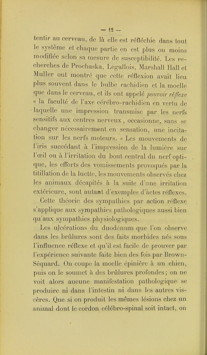 tenlir au cerveau, de là elle est réfléchie dans tout le système et chaque partie en est plus ou moins modifiée selon sa mesure de susceptihilité. Les re- cherches de Prochaska, Leg-allois, Marshall Hall et Muller ont montré que cette réflexion avait lieu plus souvent dans le hulbe rachidien et la moelle que dans le cerveau, et ils ont appelé pouvoir réflexe « la faculté de l'axe cérébro-rachidien en vertu de laquelle une impression transmise par les nerfs sensitifs aux centres nerveux, occasionne, sans se chang-er nécessairement en sensation, une incita- tion sur les nerfs moteurs. » Les mouvements de l'iris succédant à l'impression de la lumière sur l'œil ou à l'irritation du bout central du nerf opti- que, les efforts des vomissements provoqués par la titillation de la luette, les mouvements observés chez les animaux décapités à la suite d'une irritation extérieure, sont autant d'exemples d'actes réflexes. Cette théorie des sympathies par action réflexe s'applique aux sympathies pathologiques aussi bien qu'aux sympathies physiologiques. Les ulcérations du duodénum que l'on obserA^e dans les brûlures sont des faits morbides nés sous l'influence réflexe et qu'il est facile de prouver par l'expérience suivante faite bien des fois par Brown- Séquard. On coupe la moelle épinière à un chien, puis on le soumet à des brûlures profondes ; on ne voit alors aucune manifestation pathologique se produire ni dans l'intestin ni dans les autres vis- cères. Que si on produit les mêmes lésions chez un animal dont le cordon célébro-spinal soit intact, on