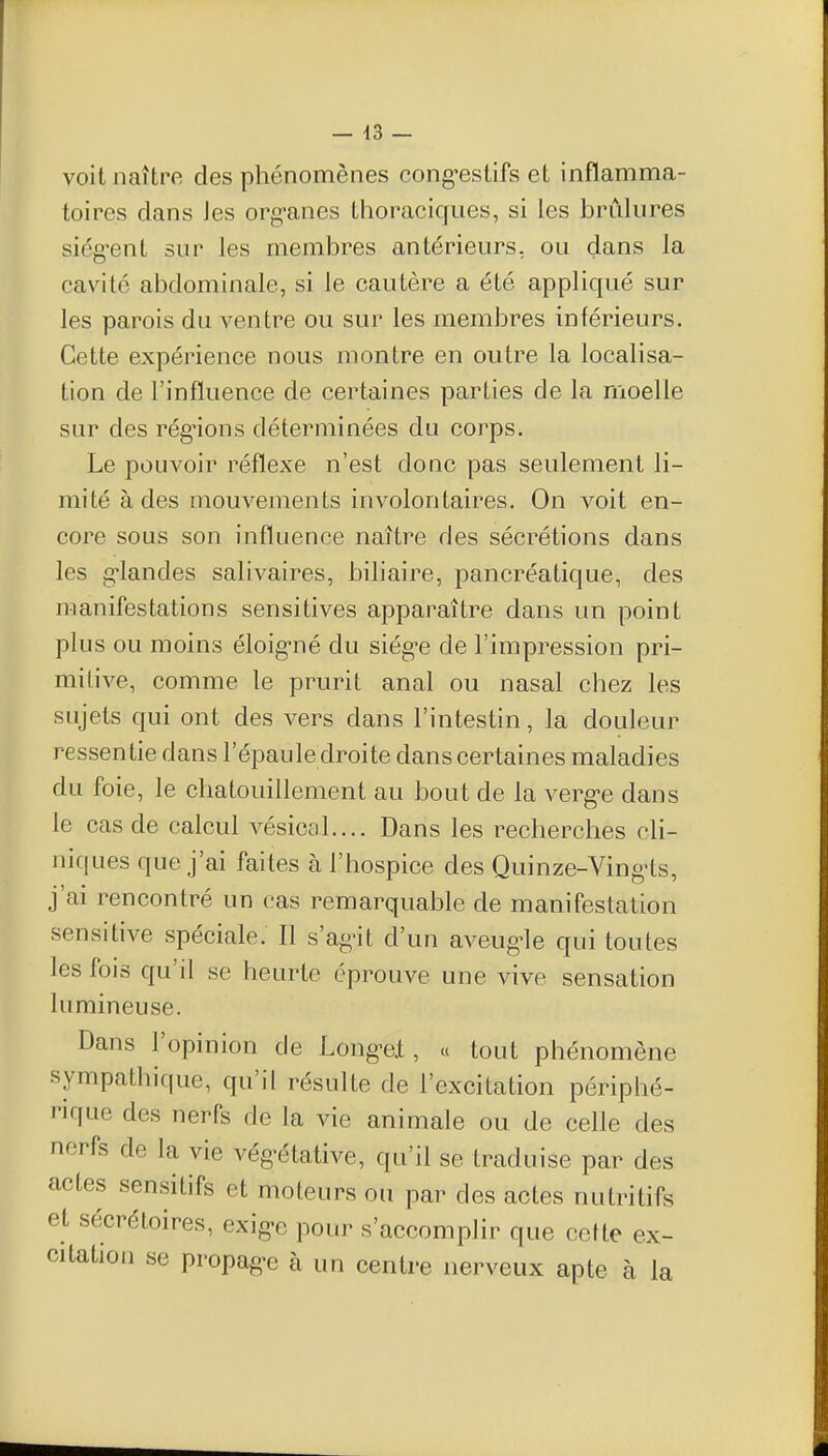 voit naître des phénomènes cong'estifs et inflamma- toires dans Jes org-anes thoraciques, si les brûlures siég^ent sur les membres antérieurs, ou dans la cavité abdominale, si le cautère a été appliqué sur les parois du ventre ou sur les membres inférieurs. Cette expérience nous montre en outre la localisa- tion de l'influence de certaines parties de la moelle sur des rég-ions déterminées du corps. Le pouvoir réflexe n'est donc pas seulement li- mité à des mouvements involontaires. On voit en- core sous son influence naître des sécrétions dans les g'iandes salivaires, biliaire, pancréatique, des manifestations sensitives apparaître dans un point plus ou moins éloig-né du siég^e de l'impression pri- mitive, comme le prurit anal ou nasal chez les sujets qui ont des vers dans l'intestin, la douleur ressentie dans l'épaule droite dans certaines maladies du foie, le chatouillement au bout de la verg-e dans le cas de calcul vésical.... Dans les recherches cli- niques que j'ai faites à l'hospice des Quinze-Ving-ts, j'ai rencontré un cas remarquable de manifestation sensitive spéciale. Il s'ag^it d'un aveug-le qui toutes les fois qu'il se heurte éprouve une vive sensation lumineuse. Dans l'opinion de Long'e.t, « tout phénomène sympathique, qu'il résulte de l'excitation périphé- rique des nerfs de la vie animale ou de celle des nerfs de la vie végétative, qu'il se traduise par des actes sensitifs et moteurs ou par des actes nutritifs et sécrétoires, exig-e pour s'accomplir que cette ex- citation se propag-e à un centre nerveux apte à la