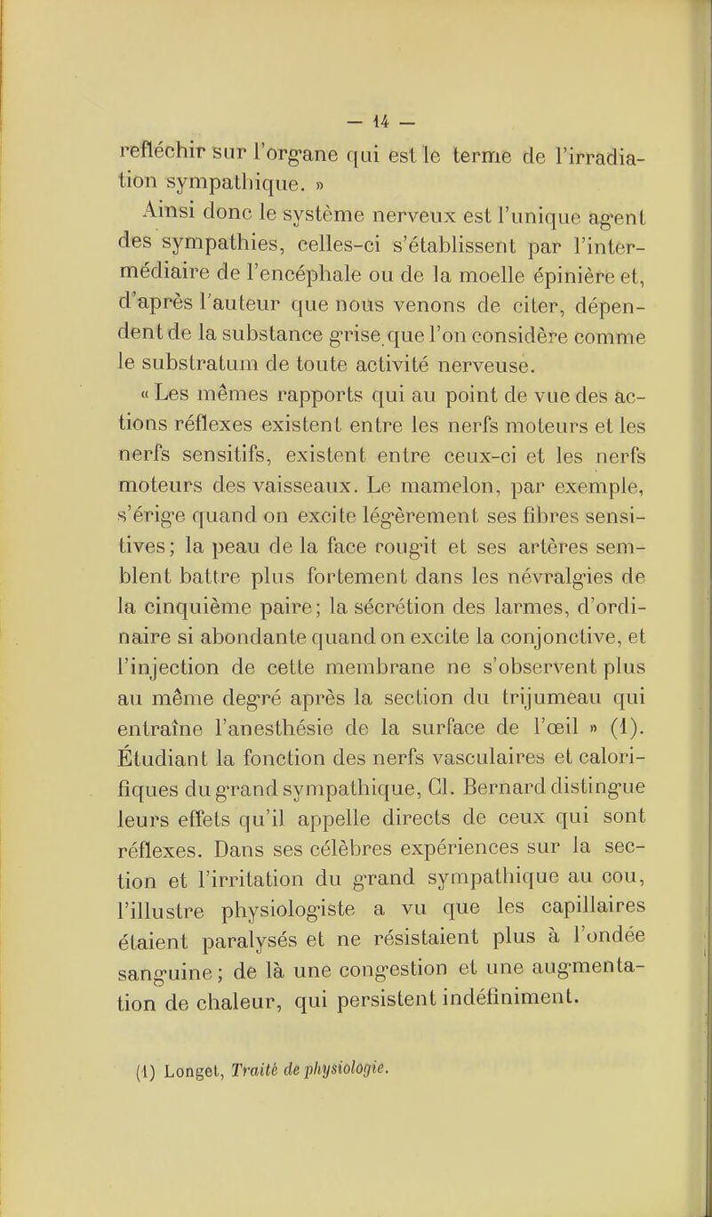 refléchir sur l'org-ane qui est le terme de l'irradia- tion sympatliique. » Ainsi donc le système nerveux est l'unique ag-ent des sympathies, celles-ci s'établissent par l'inter- médiaire de l'encéphale ou de la moelle épinière et, d'après l'auteur que nous venons de citer, dépen- dent de la substance g-rise que l'on considère comme le substratum de toute activité nerveuse. « Les mêmes rapports qui au point de vue des ac- tions réflexes existent entre les nerfs moteurs et les nerfs sensitifs, existent entre ceux-ci et les nerfs moteurs des vaisseaux. Le mamelon, par exemple, s'érig-e quand on excite lég-èrement ses fibres sensi- tives; la peau de la face roug-it et ses artères sem- blent battre plus fortement dans les névralg-ies de la cinquième paire; la sécrétion des larmes, d'ordi- naire si abondante quand on excite la conjonctive, et l'injection de cette membrane ne s'observent plus au même deg-ré après la section du trijumeau qui entraîne l'anesthésie de la surface de l'œil » (1). Étudiant la fonction des nerfs vasculaires et calori- fiques du gn^and sympathique, Cl. Bernard disting-ue leurs eff'ets qu'il appelle directs de ceux qui sont réflexes. Dans ses célèbres expériences sur la sec- tion et l'irritation du g-rand sympathique au cou, l'illustre physiolog-iste a vu que les capillaires étaient paralysés et ne résistaient plus à l'ondée sang-uine; de là une cong-estion et une aug-menta- tion de chaleur, qui persistent indéfiniment. (1) Longet, Traité de physiologie.