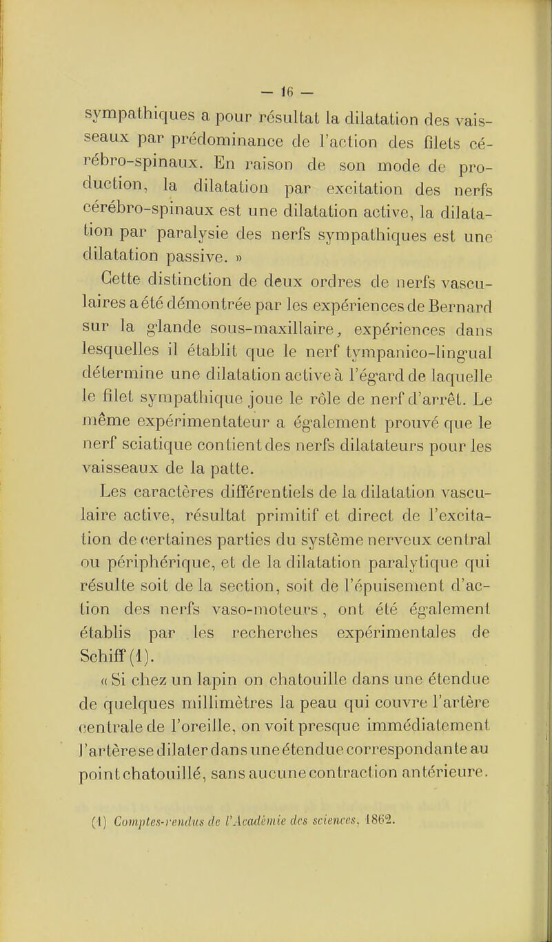 sympcathiques a pour résultat la dilatation des vais- seaux par prédominance de l'action des filets cé- rébro-spinaux. En raison de son mode de pro- duction, la dilatation par excitation des nerfs cérébro-spinaux est une dilatation active, la dilata- tion par paralysie des nerfs sympathiques est une dilatation passive. » Cette distinction de deux ordres de nerfs vascu- laires aété démontrée par les expériences de Bernard sur la g-lande sous-maxillaire, expériences dans lesquelles il établit que le nerf tympanico-ling'ual détermine une dilatation active à l'ég-ardde laquelle le filet sympathique joue le rôle de nerf d'arrêt. Le même expérimentateur a ég-alemen t prouvé que le nerf sciatique contient des nerfs dilatateurs pour les vaisseaux de la patte. Les caractères différentiels de la dilatation vascu- laire active, résultat primitif et direct de l'excita- tion de certaines parties du système nerveux central ou périphérique, et de la dilatation paralytique qui résulte soit de la section, soit de l'épuisement d'ac- tion des nerfs vaso-moteurs, ont été ég-alemenl établis par les recherches expérimentales de Schiff(l). (( Si chez un lapin on chatouille dans une étendue de quelques millimètres la peau qui couvre l'artère centrale de l'oreille, on voit presque immédiatement l'artère se dilater dans une étendue correspondan te au point chatouillé, sans aucune contraction antérieure. (1) Cumptes-rendus de l'Académie des sciences, IStiS.