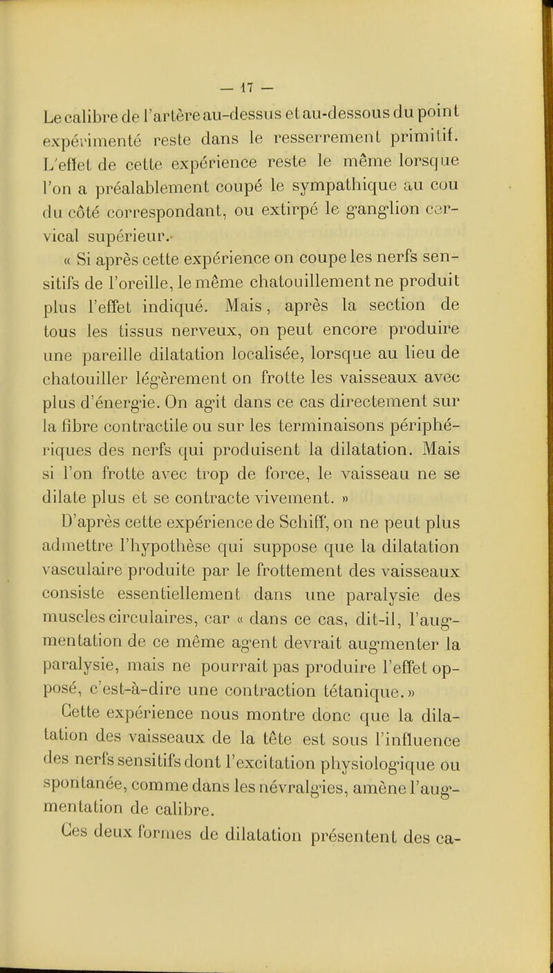 Le calibre de l'arlère au-dessus et au-dessous du point expérimenté reste dans le resserrement primitif. L'effet de cette expérience reste le même lorsque l'on a préalablement coupé le sympathique au cou du côté correspondant, ou extirpé le g-ang-lion cer- vical supérieur. « Si après cette expérience on coupe les nerfs sen- sitifs de l'oreille, le même chatouillement ne produit plus l'eff'et indiqué. Mais, après la section de tous les tissus nerveux, on peut encore produire une pareille dilatation localisée, lorsque au lieu de chatouiller lég^èrement on frotte les vaisseaux avec plus d'énerg'ie. On ag-it dans ce cas directement sur la fibre contractile ou sur les terminaisons périphé- riques des nerfs qui produisent la dilatation. Mais si l'on frotte avec trop de force, le vaisseau ne se dilate plus et se contracte vivement. » D'après cette expérience de Schiff, on ne peut plus admettre l'hypothèse qui suppose que la dilatation vasculaire produite par le frottement des vaisseaux consiste essentiellement dans une paralysie des muscles circulaires, car « dans ce cas, dit-il, l'aug- mentation de ce même ag-ent devrait aug-menter la paralysie, mais ne pourrait pas produire l'effet op- posé, c'est-à-dire une contraction tétanique.» Cette expérience nous montre donc que la dila- tation des vaisseaux de la tête est sous l'inffuence des nerfssensitifsdont l'excitation physiolog'ique ou spontanée, comme dans les névralgùes, amène l'aug»- mentation de calibre. Ces deux formes de dilatation présentent des ca-