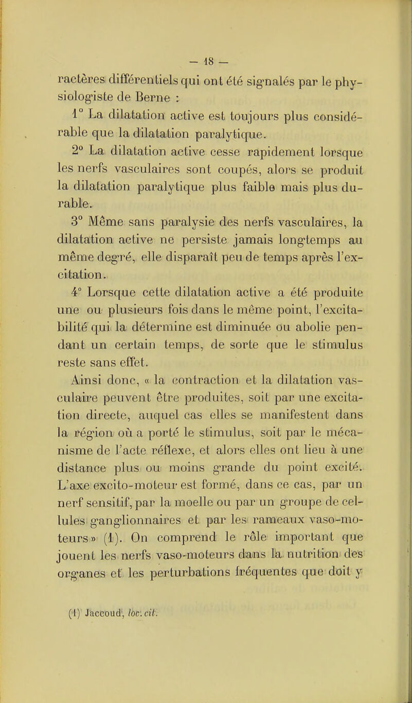 ractères clifférenLielsqui ont été sig'nalés par le phy- siolog^iste de Berne : 1° La dilatation active est toujours plus considé- rable que la dilatation paralytique. 2 La dilatation active cesse rapidement lorsque les nerfs vasculaires sont coupés, alors se produit la dilatation paralytique plus faible mais plus du- rable. 3° Même sans paralysie des nerfs vasculaires, la dilatation active ne persiste jamais long-temps au même degré, elle disparaît peu de temps après l'ex- citation. 4° Lorsque cette dilatation active a été produite une ou plusieurs fois dans le même point, l'excita- bilité qui la détermine est diminuée ou abolie pen- dant un certain temps, de sorte que le stimulus reste sans effet. Ainsi donc, « la contraction et la dilatation vas- culaire peuvent être produites, soit par une excita- tion directe, auquel cas elles se manifestent dans la rég-ion où a porté le stimulus, soit par le méca- nisme de l'acte réflexe, et alors elles ont lieu à une distance plus ou moins g-rande du point excité. L'axe excito-moteur est formé, dans ce cas, par un nerf sensitif, par la moelle ou par un groupe de cel- lules g-ang-lionnaires et par les rameaux vaso-mo- teurs» (1). On comprend le rôle important que jouent les nerfs vaso-moteurs dans Ik nutrition des org-anes et', les perturbations fréquentes que doit y (''!)' J'accoud', loc'.cit.