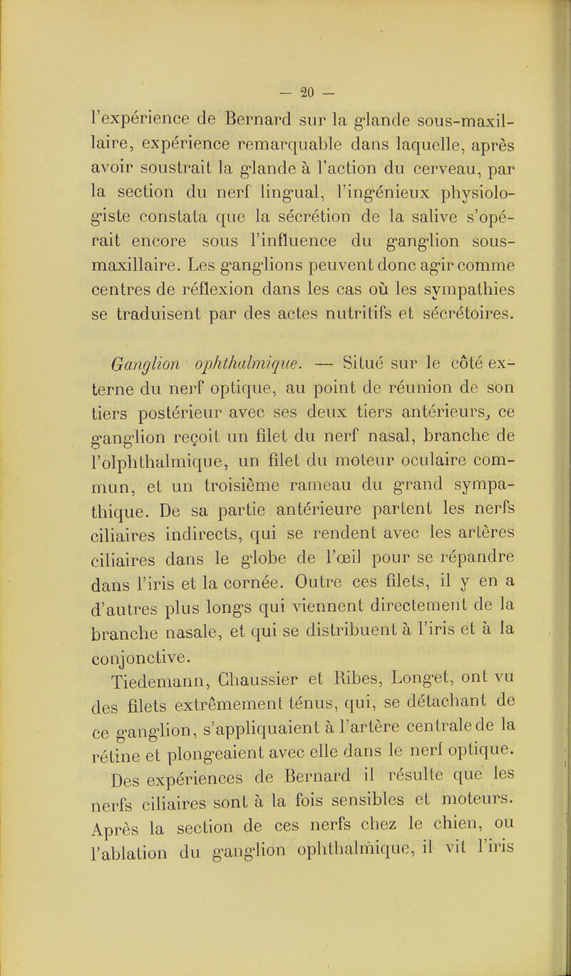 l'expérience de Bernard sur la g-lande sous-maxil- laire, expérience remarquable dans laquelle, après avoir soustrait la g'iande à l'action du cerveau, par la section du nerf ling-ual, l'ing-énieux physiolo- g'iste constata que la sécrétion de la salive s'opé- rait encore sous l'influence du g-ang-lion sous- maxillaire. Les g'ang'lions peuvent donc ag-ir comme centres de réflexion dans les cas où les sympathies se traduisent par des actes nutritifs et sécrétoires. Ganglion ojjhthalmique. — Situé sur le côté ex- terne du nerf optique, au point de réunion de son tiers postérieur avec ses deux tiers antérieurs^ ce g'ang'lion reçoit un filet du nerf nasal, branche de l'olplithalmique, un filet du moteur oculaire com- mun, et un troisième rameau du g-rand sympa- thique. De sa partie antérieure partent les nerfs ciliaires indirects, qui se rendent avec les artères ciliaires dans le g-lobe de l'œil pour se répandre dans l'iris et la cornée. Outre ces filets, il y en a d'autres plus long-s qui viennent directement de la branche nasale, et qui se distribuent à l'iris et à la conjonctive. Tiedemann, Ghaussier et Ribes, Longuet, ont vu des filets extrêmement ténus, qui, se détachant de ce g^ang4ion, s'apphquaient à l'artère centrale de la rétine et plong-eaient avec elle dans le nerf optique. Des expériences de Bernard il résulte que les nerfs cihaires sont à la fois sensibles et moteurs. Après la section de ces nerfs chez le chien, ou l'ablation du g-ang-lion ophthalmique, il vit l'iris