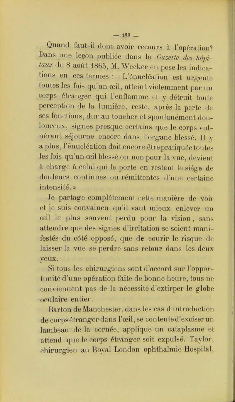 Quand faut-il donc avoir recours à l'opération? Dans une leçon publiée dans la Gazette des hôpi- taux du 8 août 1865, M. Wecker en pose les indica- tions en ces termes : u L enucléation est urg-ente toutes les fois qu'un œil, atteint violemment par un corps étrang-er qui l'enflamme et y détruit toute perception de la lumière, reste, après la perte de ses fonctions, dur au toucher et spontanément dou- loureux, sig-nes presque certains que le corps vul- nérant séjourne encore dans l'org-ane blessé. Il y a plus, l'énucléation doit encore être pratiquée toutes les fois qu'un œil blessé ou non pour la vue, devient à charge à celui qui le porte en restant le siég-e de douleurs continues ou rémittentes d'une certaine intensité. » Je partagée complètement cette manière de voir et je suis convaincu qu'il vaut mieux enlever un œil le plus souvent perdu pour la vision, sans attendre que des sig-nes d'irritation se soient mani- festés du côté opposé, que de courir le risque de laisser la vue se perdre sans retour dans les deux yeux. Si tous les chirurg'iens sont d'accord sur l'oppor- tunité d'une opération faite de bonne heure, tous ne conviennent pas de la nécessité d'extirper le g-lobe oculaire entier. Barton de Manchester, dans les cas d'introduction de corps étrang-er dans l'œil, se contente d'exciser un lambeau de la cornée, applique un cataplasme et attend que le corps étrangler soit expulsé. Taylor, chirurg-ien au Royal London ophthalmic Hospital,