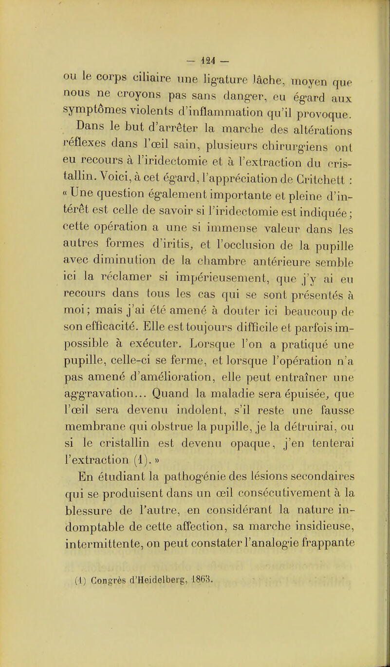 OU le corps ciliaire une lig-ature lâche, moyen que nous ne croyons pas sans clang-er, eu ég'ard aux symptômes violents d'inflammation qu'il provoque. Dans le but d'arrêter la marche des altérations réflexes dans l'œil sain, plusieurs chirurgiens ont eu recours à l'iridectomie et à l'extraction du cris- tallin. Voici, à cet ég-ard, l'appréciation de Gritchett : « Une question ég-alement importante et pleine d'in- térêt est celle de savoir si l'iridectomie est indiquée ; cette opération a une si immense valeur dans les autres formes d'iritis, et l'occlusion de la pupille avec diminution de la chambre antérieure semble ici la réclamer si impérieusement, que j'y ai eu recours dans tous les cas qui se sont présentés à moi; mais j'ai été amené à douter ici beaucoup de son efficacité. Elle est toujours difficile et parfois im- possible à exécuter. Lorsque l'on a pratiqué une pupille, celle-ci se ferme, et lorsque l'opération n'a pas amené d'amélioration, elle peut entraîner une ag-gravation... Quand la maladie sera épuisée^ que l'œil sera devenu indolent, s'il reste une fausse membrane qui obstrue la pupille, je la détruirai, ou si le cristallin est devenu opaque, j'en tenterai l'extraction (1). » En étudiant la pathog'énie des lésions secondaires qui se produisent dans un œil consécutivement à la blessure de l'autre, en considérant la nature in- domptable de cette affection, sa marche insidieuse, intermittente, on peut constater l'analog-ie frappante (l) Congrès d'Heidelberg, 1863.