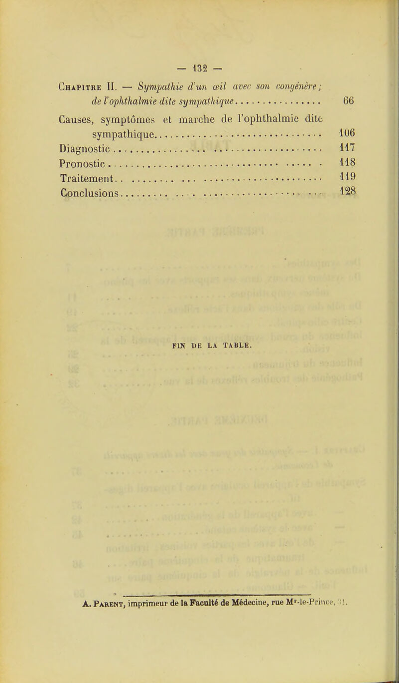 Chapitre II. — Sijmpathie iVim œil avec sm congénère; de l'oplithalmie dite sympathique 66 Causes, symptômes et marche de l'ophthalmie dite sympathique 1<J6 Diagnostic Pronostic. 118 Traitement 119 Conclusions 128 FIN DE LA TABLE. A. Parent, imprimeur de la Faculté de Médecine, rue M'-le-Prii\ce, i !.