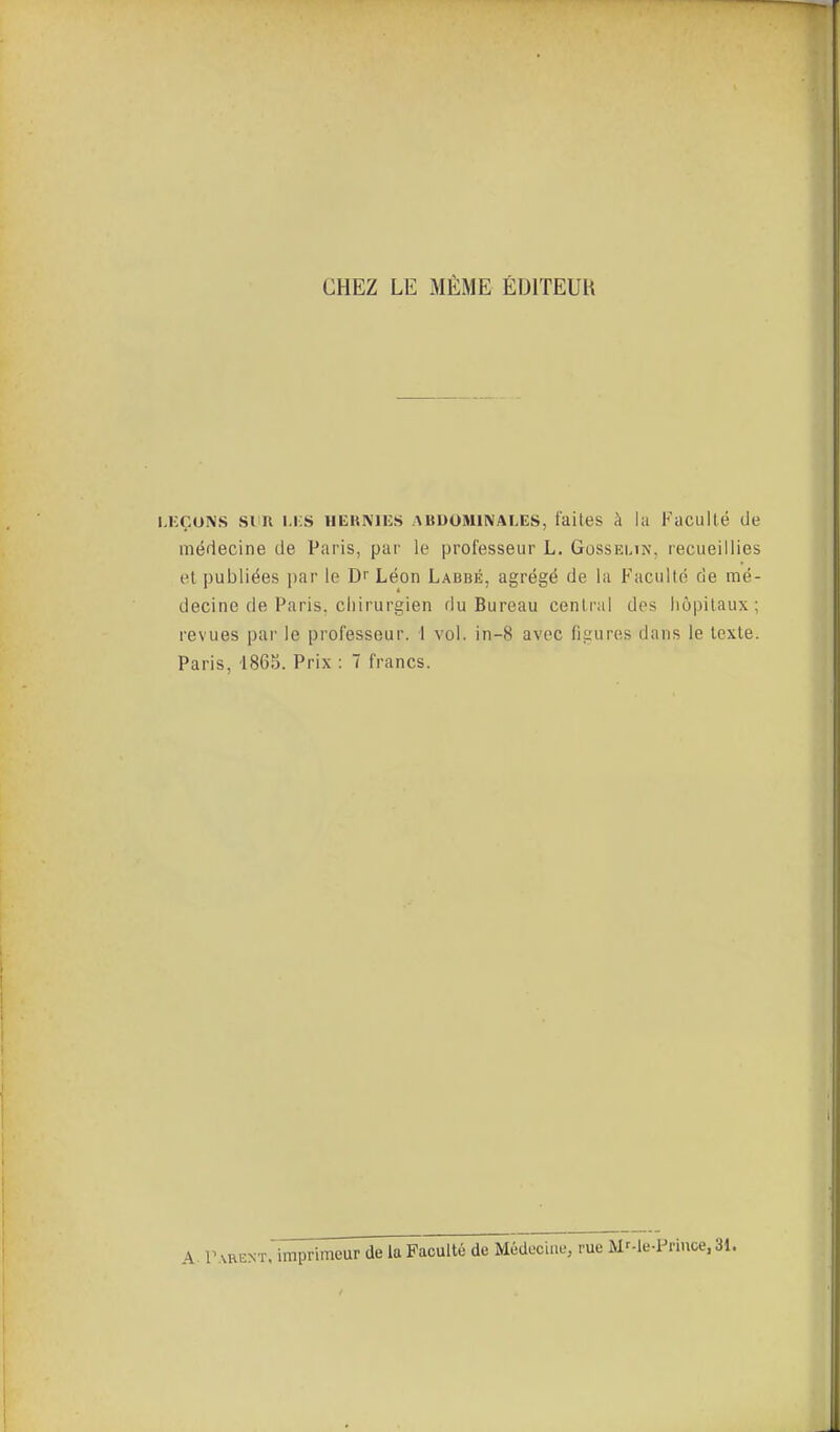 CHEZ LE MÊME ÉDITEUH .KÇONS sim i.i:s hehmes abuominai.es, faites à la Faculté de médecine de Paris, par le professeur L. Gossemn. recueillies et publiées par le Dr Léon Labbé, agrégé de la Faculté de mé- decine de Paris, chirurgien du Bureau central des hôpitaux; revues par le professeur. 1 vol. in-8 avec figures dans le texte. Paris, 1865. Prix : 7 francs. A. Parent, imprimeur de la Faculté de Médecine, rue Mr-le-Priuce, 31.