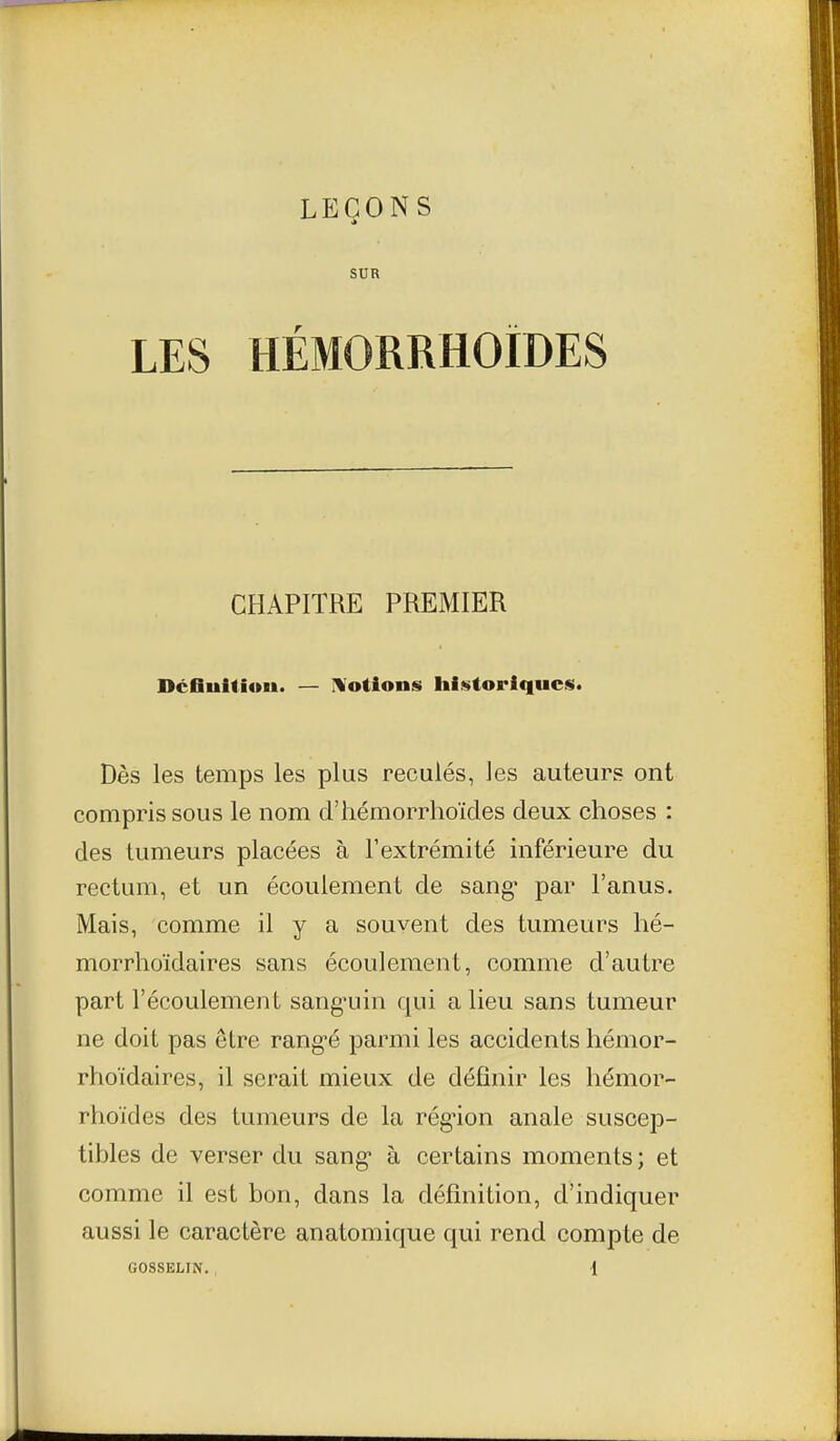 SUR LES HÉMORRHOÏDES CHAPITRE PREMIER DcfiultioM. — IVotions historiques. Dès les temps les plus reculés, les auteurs ont compris sous le nom d'hémorrhoïcles deux choses : des tumeurs placées à l'extrémité inférieure du rectum, et un écoulement de sang* par l'anus. Mais, comme il y a souvent des tumeurs hé- morrhoïdaires sans écoulement, comme d'autre part l'écoulement sang*uin qui a lieu sans tumeur ne doit pas être rang-é parmi les accidents hémor- rhoïdaires, il serait mieux de définir les hémor- rhoïdes des tumeurs de la rég-ion anale suscep- tibles de verser du sang* à certains moments; et comme il est bon, dans la définition, d'indiquer aussi le caractère anatomique qui rend compte de