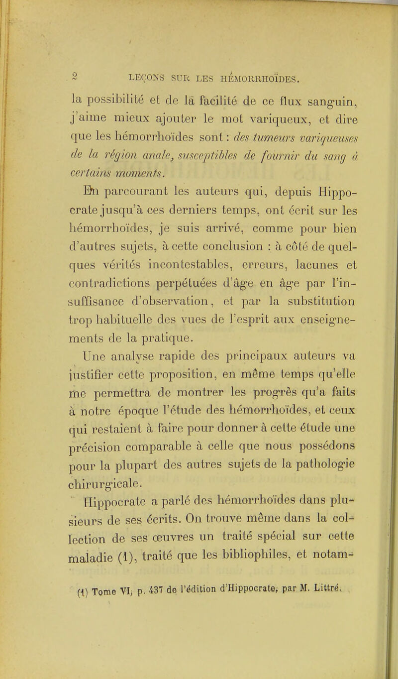 la possibilité et de là facilité de ce flux sang-uin, j'aime mieux ajouter le mot variqueux, et dire que les hémorrhoïdes sont : des tumeurs variqueuses de la région anale, susceptibles de fournir du sang à certains moments. En parcourant les auteurs qui, depuis Hippo- crate jusqu'à ces derniers temps, ont écrit sur les hémorrhoïdes, je suis arrivé, comme pour bien d'autres sujets, à cette conclusion : à côté de quel- ques vérités incontestables, erreurs, lacunes et contradictions perpétuées d'âg'e en âg-e par l'in- suffisance d'observation, et par la substitution trop habituelle des vues de l'esprit aux enseig-ne- ments de la pratique. Une analyse rapide des principaux auteurs va justifier cette proposition, en même temps qu'elle me permettra de montrer les prog-rès qu'a faits à notre époque l'étude des hémorrhoïdes, et ceux qui restaient à faire pour donner à cette étude une précision comparable à celle que nous possédons pour la plupart des autres sujets de la patholog-ie chirurg-icale. Hippocrate a parlé des hémorrhoïdes dans plu- sieurs de ses écrits. On trouve même dans la col- lection de ses œuvres un traité spécial sur cette maladie (1), traité que les bibliophiles, et notam- {{) Tome VI, p. 437 de l'édition d'Hippocrate, par M. Littr»5.