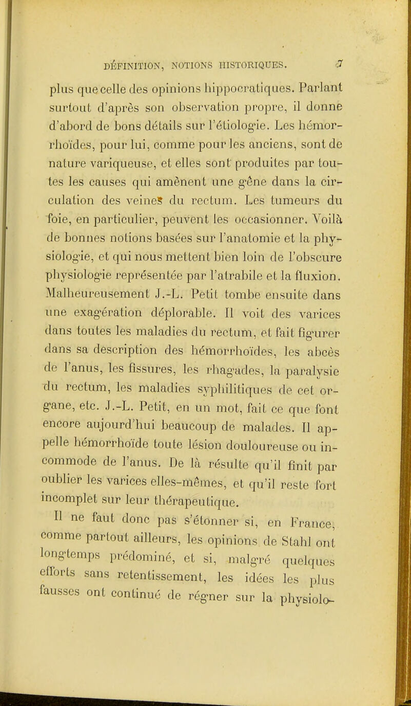 plus que celle des opinions hippocratiques. Parlant surtout d'après son observation propre, il donne d'abord de bons détails sur l'éLiologne. Les hémor- rlioïdes, pour lui, comme pour les anciens, sont de nature variqueuse, et elles sont produites par tou- tes les causes qui amènent une g'êne dans la cir- culation des veines du rectum. Les tumeurs du foie, en particulier, peuvent les occasionner. Voilà de bonnes notions basées sur l'anatomie et la phy- siolog'ie, et qui nous mettent bien loin de l'obscure physiolog'ie représentée par l'atrabile et la fluxion. Malheureusement J.-L. Petit tombe ensuite dans une exag-ération déplorable. 11 voit des varices dans toutes les maladies du rectum, et fait fig-urer dans sa description des hémorrhoïdes, les abcès de l'anus, les fissures, les rhagmles, la paralysie du rectum, les maladies syphilitiques de cet or- g-ane, etc. J.-L. Petit, en un mot, fait ce que font encore aujourd'hui beaucoup de malades. Il ap- pelle hémorrhoïde toute lésion douloureuse ou in- commode de l'anus. De là résulte qu'il finit par oublier les varices elles-mêmes, et qu'il reste fort incomplet sur leur thérapeutique. Il ne faut donc pas s'étonner si, en France, comme partout ailleurs, les opinions de Stahl ont longtemps prédominé, et si, malg-ré quelques efforts sans retentissement, les idées les plus fausses ont continué de régner sur la physiolo-