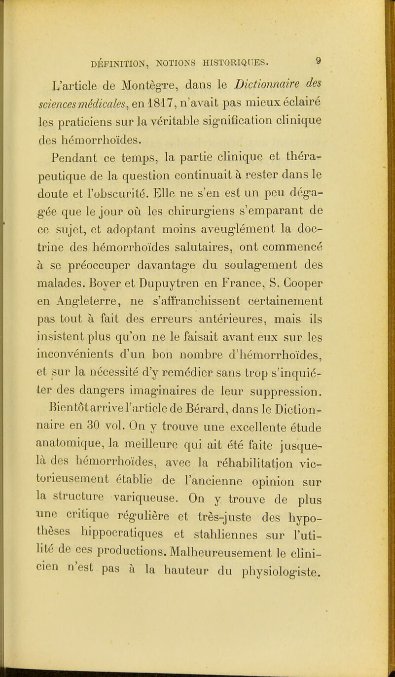 L'article de Montègre, dans le Dictionnaire des sciences médicales, en 1817, n'avait pas mieux éclairé les praticiens sur la véritable sig-nification clinique des hémorrhoïdes. Pendant ce temps, la partie clinique et théra- peutique de la question continuait à rester dans le doute et l'obscurité. Elle ne s'en est un peu dég'a- g^ée que le jour où les chirurg'iens s'emparant de ce sujet, et adoptant moins aveug-lément la doc- trine des hémorrhoïdes salutaires, ont commencé à se préoccuper davantag-e du soulag*ement des malades. Boyer et Dupuytren en France, S. Gooper en Ang-leterre, ne s'affranchissent certainement pas tout à fait des erreurs antérieures, mais ils insistent plus qu'on ne le faisait avant eux sur les inconvénients d'un bon nombre d'hémorrhoïdes, et sur la nécessité d'y remédier sans trop s'inquié- ter des dang^ers imag'inaires de leur suppression. Bien tôt arrive l'article de Bérard, dans le Diction- naire en 30 vol. On y trouve une excellente étude anatomique, la meilleure qui ait été faite jusque- là des hémorrhoïdes, avec la réhabilitation vic- torieusement établie de l'ancienne opinion sur la structure variqueuse. On y trouve de plus une critique rég-uliôre et très-juste des hypo- thèses hippocratiques et stahliennes sur l'uti- lité de ces productions. Malheureusement le clini- cien n'est pas à la hauteur du physiologiste.