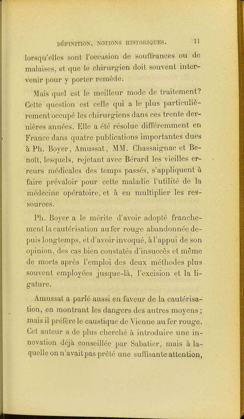 lorsqu'elles sont l'occasion de souffrances ou de malaises, et que le chirurg-ien doit souvent inter- venir pour y porter remède. Mais quel est le meilleur mode de traitement? Cette question est celle qui a le plus particuliè- rement occupé les chirurg-iens dans ces trente der- nières années. Elle a été résolue différemment en France dans quatre publications importantes dues à Ph. Boyer, Amussat, MM. Ghassaig'nac et Be- noît, lesquels, rejetant avec Bérard les vieilles er- reurs médicales des temps passés, s'appliquent à faire prévaloir pour cette maladie l'utilité de la médecine opératoire, et à en multiplier les res- sources. Ph. Boyer a le mérite d'avoir adopté franche- ment la cautérisation au fer roug-e abandonnée de- puis long-lemps, et d'avoir invoqué, àl'appui de son opinion, des cas bien constatés d'insuccès et même de morts après l'emploi des deux méthodes plus souvent employées jusque-là, l'excision et la 11- g-ature. Amussat a parlé aussi en faveur de la cautérisa- tion, en montrant les dang'ers des autres moyens ; mais il préfère le caustique de Vienne au fer roug-e. Cet auteur a de plus cherché à introduire une in- novation déjà conseillée par Sabatier, mais à la- quelle on n'avait pas prêté une suffisante attention,