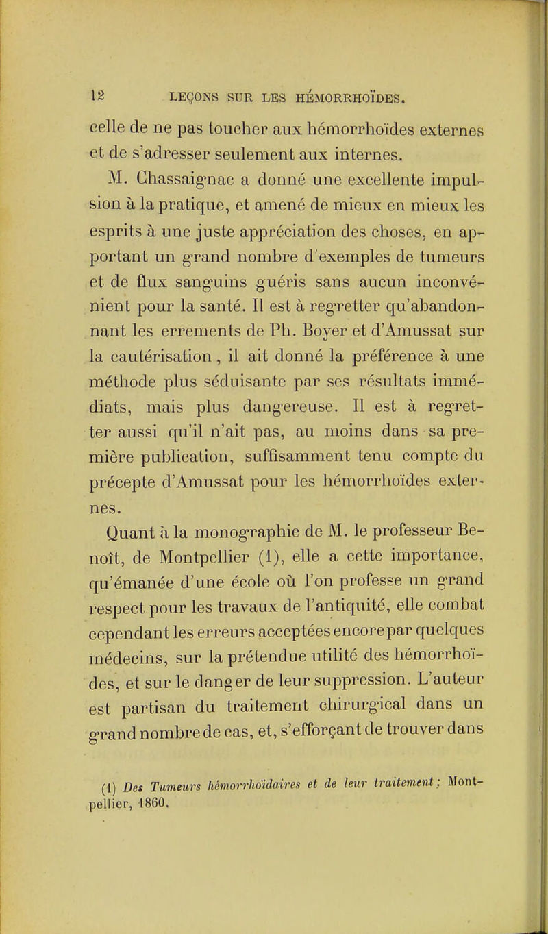 celle de ne pas loucher aux hémorrhoïdes externes et de s'adresser seulement aux internes. M. Ghassaig-nac a donné une excellente impul- sion à la pratique, et amené de mieux en mieux les esprits à une juste appréciation des choses, en ap- portant un grand nombre d'exemples de tumeurs et de flux sang-uins guéris sans aucun inconvé- nient pour la santé. Il est à regretter qu'abandon- nant les errements de Ph. Boyer et d'Amussat sur la cautérisation, il ait donné la préférence à une méthode plus séduisante par ses résultats immé- diats, mais plus dang-ereuse. Il est à reg'ret- ter aussi qu'il n'ait pas, au moins dans sa pre- mière publication, suffisamment tenu compte du précepte d'Amussat pour les hémorrhoïdes exter- nes. Quant h la monog-raphie de M. le professeur Be- noît, de Montpellier (1), elle a cette importance, qu'émanée d'une école où l'on professe un g-rand respect pour les travaux de l'antiquité, elle combat cependant les erreurs accep tées encore par quelques médecins, sur la prétendue utilité des hémorrhoï- des, et sur le danger de leur suppression. L'auteur est partisan du traitement chirurg'ical dans un fî-rand nombre de cas, et, s'efforçant de trouver dans (i) Des Tumeurs hêmorrhoidaires et de leur traitement; Mont- pellier, 1860.