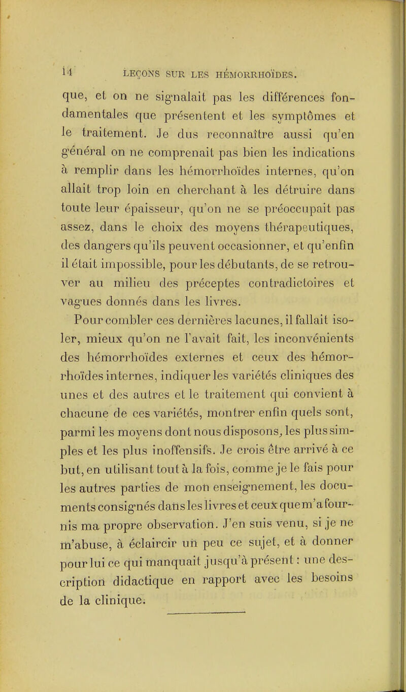 que, eL on ne signalait pas les différences fon- damentales que présentent et les symplômes et le traitement. Je dus reconnaître aussi qu'en g'énéral on ne comprenait pas bien les indications à remplir dans les hémorrlioïdes internes, qu'on allait trop loin en cherchant à les détruire dans toute leur épaisseur, qu'on ne se préoccupait pas assez, dans le choix des moyens thérapeutiques, des dang-ers qu'ils peuvent occasionner, et qu'enfin il était impossible, pour les débutants, de se retrou- ver au milieu des préceptes contradictoires et vag'ues donnés dans les livres. Pour combler ces dernières lacunes, il fallait iso- ler, mieux qu'on ne l'avait fait, les inconvénients des hémorrlioïdes externes et ceux des hémor- rhoïdes internes, indiquer les variétés cliniques des unes et des autres et le traitement qui convient à chacune de ces variétés, montrer enfin quels sont, parmi les moyens dont nous disposons^ les plus sim- ples et les plus inoffensifs. Je crois être arrivé à ce but, en utilisant tout à la fois, comme je le fais pour les autres parties de mon enseig-nement, les docu- ments consig-nés datls les livres et ceux que m'a four- nis ma propre observation. J'en suis venu, si je ne m'abuse, à éclaircir un peu ce sujet, et à donner pour lui ce qui manquait jusqu'à présent : une des- cription didactique en rapport avec les besoins de la clinique;