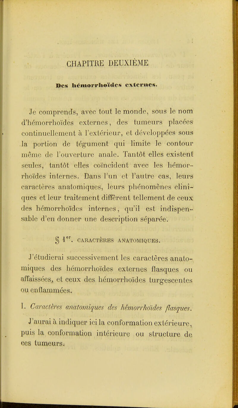 CHAPITRE DEUXIÈME Des Iicmorrhoïdcs cxterwcs. Je comprends, avec tout le monde, sous le nom d'hémorrhoïdes externes, des tumeurs placées continuellement à l'extérieur, et développées sous la portion de tég-ument qui limite le contour même de l'ouverture anale. Tantôt elles existent seules, tantôt elles coïncident avec les liémor- rhoïdes internes. Dans l'un et l'autre cas, leurs caractères anatomiques, leurs phénomènes clini- ques et leur traitement diffèrent tellement de ceux des hémorrlioïdes internes, qu'il est indispen- sable d'en donner une description séparée. § ^^ CARACTÈRES ANATOMIQUES. J'étudierai successivement les caractères anato- miques des hémorrlioïdes externes flasques ou affaissées, et ceux des hémorrhoïdes turg-escentes ou enflammées. I. Caractères anatomiques des hémorrhoïdes flasques. J'aurai à indiquer ici la conformation extérieure, puis la conformation intérieure ou structure de ces tumeurs i