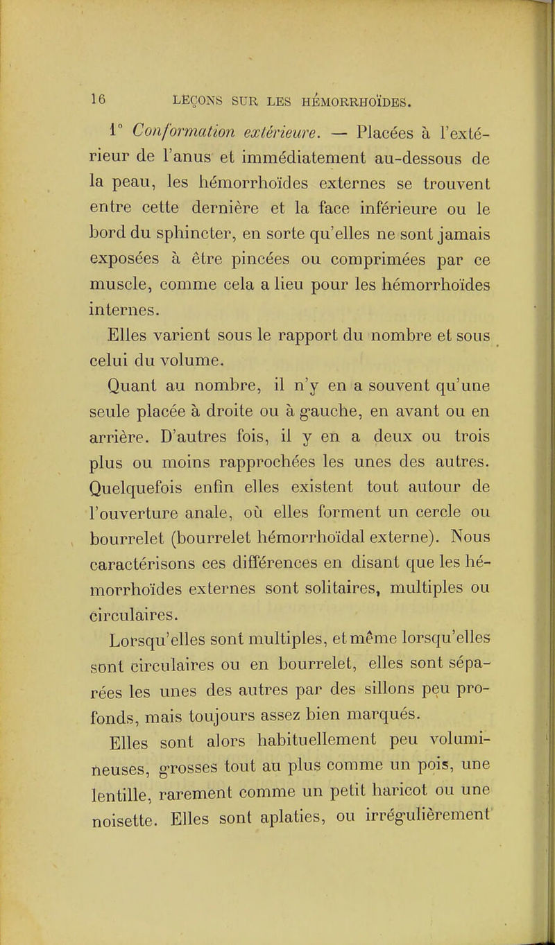 i Conformation extérieure. — Placées à l'exté- rieur de l'anus et immédiatement au-dessous de la peau, les hémorrhoïdes externes se trouvent entre cette dernière et la face inférieure ou le bord du sphincter, en sorte qu'elles ne sont jamais exposées à être pincées ou comprimées par ce muscle, comme cela a lieu pour les hémorrhoïdes internes. Elles varient sous le rapport du nombre et sous celui du volume. Quant au nombre, il n'y en a souvent qu'une seule placée à droite ou à g-auche, en avant ou en arrière. D'autres fois, il y en a deux ou trois plus ou moins rapprochées les unes des autres. Quelquefois enfin elles existent tout autour de l'ouverture anale, où elles forment un cercle ou bourrelet (bourrelet hémorrhoïdal externe). Nous caractérisons ces différences en disant que les hé- morrhoïdes externes sont solitaires, multiples ou circulaires. Lorsqu'elles sont multiples, et même lorsqu'elles sont circulaires ou en bourrelet, elles sont sépa- rées les unes des autres par des sillons peu pro- fonds, mais toujours assez bien marqués. Elles sont alors habituellement peu volumi- neuses, g-rosses tout au plus comme un pois, une lentille, rarement comme un petit haricot ou une noisette. Elles sont aplaties, ou irrég-ulièrement