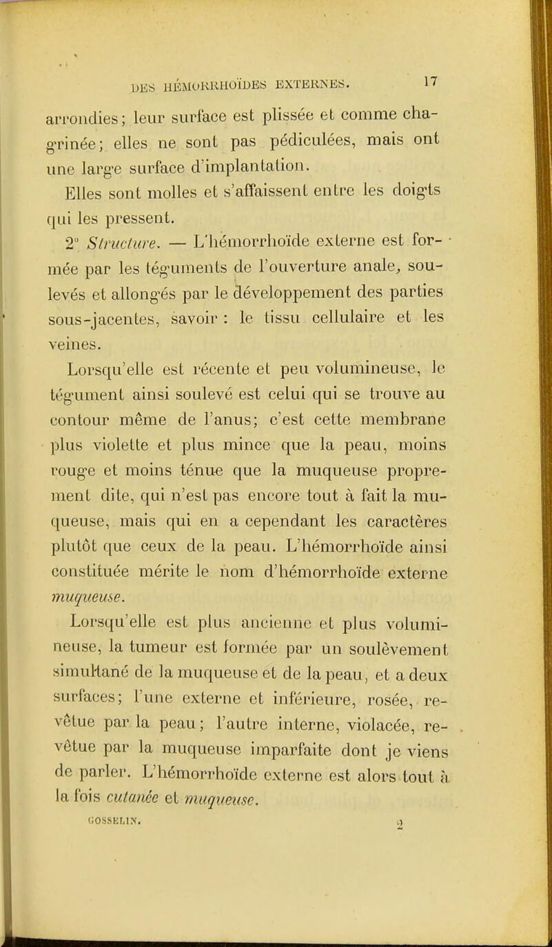 arrondies; leur surface est plissée et comme cha- g-rinée; elles ne sont pas pédiculées, mais ont une larg-e surface d'implantation. Elles sont molles et s'affaissent entre les doig'ls qui les pressent. 2 Structure. — L'iiéniorrlioïde externe est for- • niée par les tég-uments de l'ouverture analC;, sou- levés et allong'és par le développement des parties sous-jacentes, savoir : le tissu cellulaire et les veines. Lorsqu'elle est récente et peu volumineuse, Je tég-ument ainsi soulevé est celui qui se trouve au contour même de l'anus; c'est cette membrane plus violette et plus mince que la peau, moins roug-e et moins ténu« que la muqueuse propre- ment dite, qui n'est pas encore tout à fait la mu- queuse, mais qui en a cependant les caractères plutôt c[ue ceux de la peau. L'iiémorrhoïde ainsi constituée mérite le nom d'hémorrhoïde externe muqueuse. Lorsqu'elle est plus ancienne et plus volumi- neuse, la tumeur est formée par un soulèvement simuRané de la muqueuse et de la peau, et a deux surfaces; l'une externe et inférieure, rosée, re- vêtue par la peau ; l'autre interne, violacée, re- vêtue par la muqueuse imparfaite dont je viens de parler. L'hémorrhoïde externe est alors tout à la fois cutanée et muqueuse.