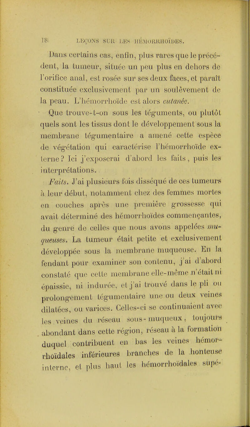 l'S LKruXS St;U J.l.:s llKMORRlloiDES. Dans certains cas, enfin, plus rares que le précé- dent, la tumeur, située un peu plus en dehors de l'orifice anal, est rosée sur ses deux faces, et paraît constituée exclusivement par un soulèvement de la peau. L'hémorrhoïde est alors cutanée. Que trouve-t-on sous les tég-uments, ou plutôt quels sont les tissus dont le développement sous la membrane tég^umentaire a amené cette espèce de vég'étation qui caractérise l'hémorrhoïde ex- terne ? Ici j'exposerai d'abord les faits, puis les interprétations. Faits. J'ai plusieurs l'ois disséqué de ces tumeurs à leur début, notamment chez des femmes mortes en couches après une première grossesse qui avait déterminé des hémorrhoïdes commençantes, du g-enre de celles que nous avons appelées mU gueuses. La tumeur était petite et exclusivement développée sous la membrane muqueuse< En la fendant pour examiner son contenu, j'ai d'abord constaté que cette membrane elle-même n'était m épaissie, ni indurée, et j'ai trouvé dans le pli ou prolong-ement tég-umentaire une ou deux veinds dilatées, ou varices. Celles-ci se continuaient avec les veines du réseau sous-muqueux, toujours abondant dans cette région, réseau à la formation duquel contribuent en bas les veines hémor- rhûïdales inférieures branches de la .honteuse interne, et plus haut les hémorrhoïdales supé-