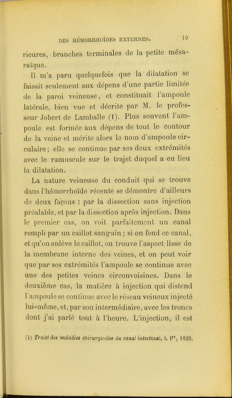 rieures, branches terminales de la petite mésa- raïqiie. Il m'a paru quelquefois que la dilatation se faisait seulement aux dépens d'une partie limitée de la paroi veineuse, et constituait l'ampoule latérale, bien vue et décrite par M. le profes- seur Jobert de Lamballe (1). Plus souvent l'am- poule est formée aux dépens de tout le contour de la veine et mérite alors le nom d'ampoule cir- culaire ; elle se continue par ses deux extrémités avec le ramuscule sur le trajet duquel a eu lieu la dilatation. La nature veineuse du conduit qui se trouve dans l'hémorrhoïde récente se démontre d'ailleurs de deux façons : par la dissection sans injection préalable, et par la dissection après injection. Dans le premier cas, on voit parfaitement un canal rempli par un caillot sang-uin ; si on fend ce canal, et qu'on enlève le caillot, on trouve l'aspect lisse de la membrane interne des veines, et on peut voir que par ses extrémités l'ampoule se continue avec une des petites veines circonvoisines. Dans le deuxième cas, la matière à injection qui distend l'ampoule se continue avec le réseau veineux injecté lui-même, et, par son intermédiaire, avec les troncs dont j'ai parlé tout à l'heure. L'injection, il est (l) Traité des maladies chirurgicales du canal intestinal, 1.1, i829.