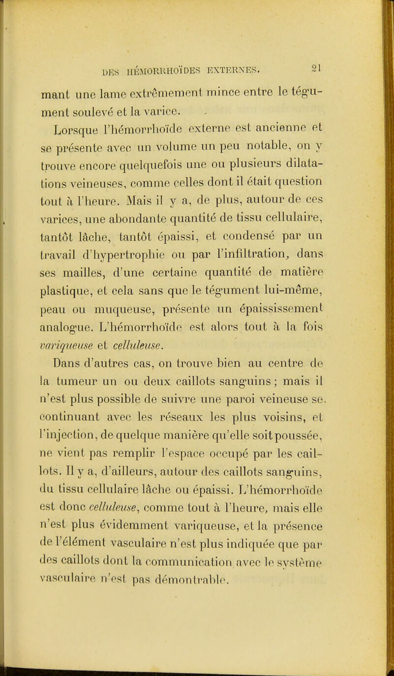 mant une lame extrêmement mince entre le tég-u- ment soulevé et la varice. Lorsque l'hémorrlioïde externe est ancienne et se présente avec un volume un peu notable, on y trouve encore quelquefois une ou plusieurs dilata- tions veineuses, comme celles dont il était question tout à l'heure. Mais il y a, de plus, autour de ces varices, une abondante quantité de tissu cellulaire, tantôt lâche, tantôt épaissi, et condensé par un travail d'hypertrophie ou par l'infiltration^ dans ses mailles, d'une certaine quantité de matière plastique, et cela sans que le tég-ument lui-même, peau ou muqueuse, présente un épaississemenl analog'ue. L'hémorrhoïde est alors tout à la fois variqueuse et ceîlukuse. Dans d'autres cas, on trouve bien au centre de la tumeur un ou deux caillots sang-uins ; mais il n'est plus possible de suivre une paroi veineuse se. continuant avec les réseaux les plus voisins, et l'injection, de quelque manière qu'elle soit poussée, ne vient pas remphr l'espace occupé par les cail- lots. Il y a, d'ailleurs, autour des caillots sang-uins, du tissu cellulaire lâche ou épaissi. L'hémorrhoïde est donc celhdeme, comme tout à l'heure, mais elle n'est plus évidemment variqueuse, et la présence de l'élément vasculaire n'est plus indiquée que par des caillots dont la communication avec le système vasculaire n'est pas démontrable.