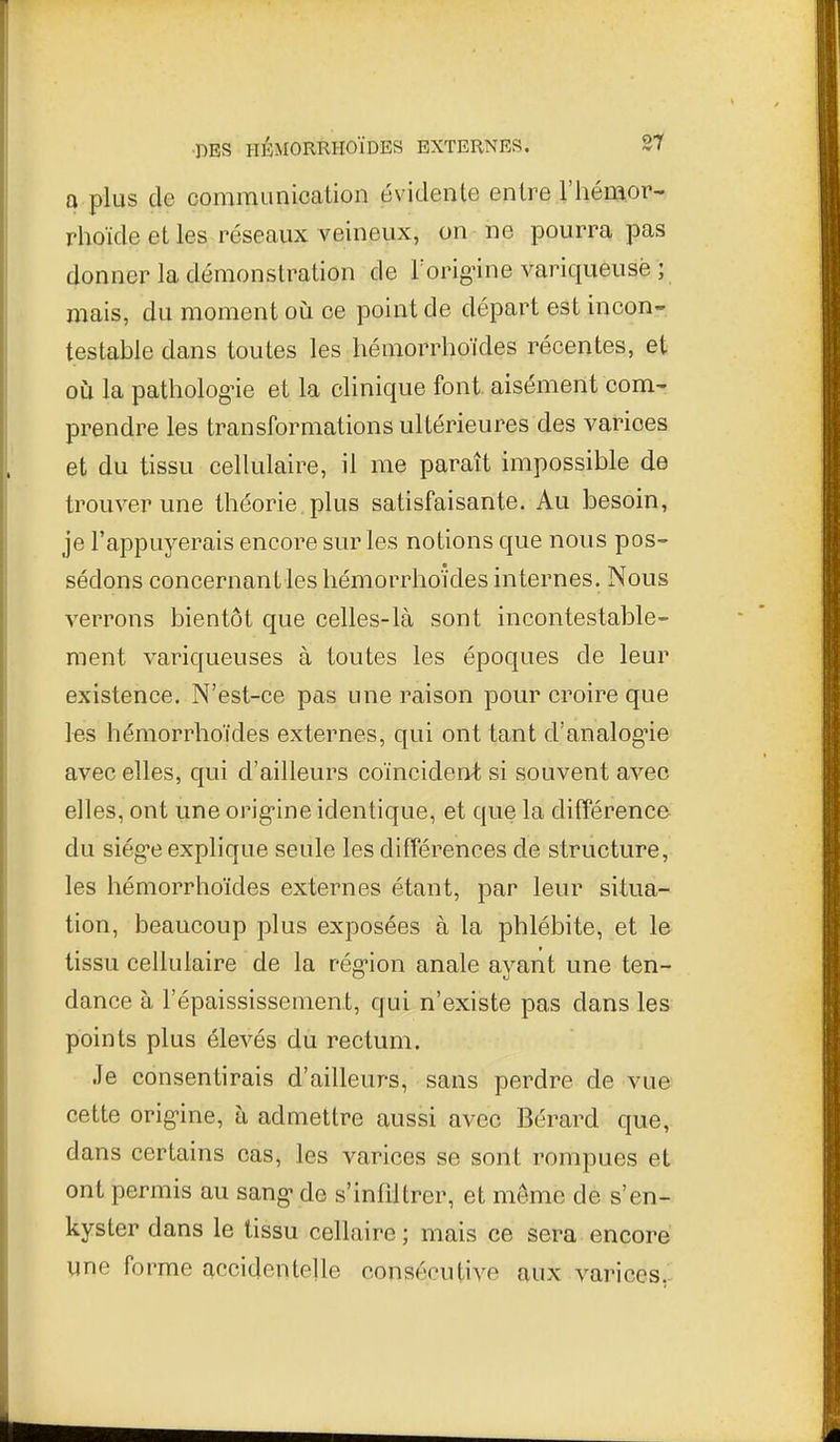 0 plus de communication évidente entre l'hémor- rhoïde et les réseaux veineux, on ne pourra pas donner la démonstration de Torignne variqueusè ; mais, du moment oiî ce point de départ est incon- testable dans toutes les hémorrhoïdes récentes, et où la patholog-ie et la clinique font, aisément com- prendre les transformations ultérieures des varices et du tissu cellulaire, il me paraît impossible de trouver une théorie plus satisfaisante. Au besoin, je l'appuyerais encore sur les notions que nous pos- sédons concernant les hémorrhoïdes internes. Nous verrons bientôt que celles-là sont incontestable- ment variqueuses à toutes les époques de leur existence. N'est-ce pas une raison pour croire que les hémorrhoïdes externes, qui ont tant d'analog^ie avec elles, qui d'ailleurs coïncident si souvent avec elles, ont une orig-ine identique, et que la différence du siég-e explique seule les différences de structure, les hémorrhoïdes externes étant, par leur situa- tion, beaucoup plus exposées à la phlébite, et le tissu cellulaire de la rég-ion anale ayant une ten- dance à l'épaississement, qui n'existe pas dans les points plus élevés du rectum. Je consentirais d'ailleurs, sans perdre de vue cette orig-ine, à admettre aussi avec Bérard que, dans certains cas, les varices se sont rompues et ont permis au sang-de s'infdtrer, et môme de s'en- kyster dans le tissu cellaire ; mais ce sera encore une forme accidentelle consécutive aux varices,.