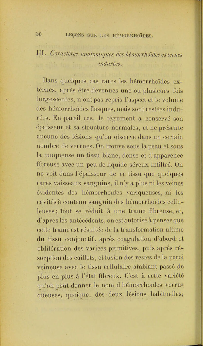 JII. Caractères anatomiques des hémorrhdides externes indurées. Dans quelques cas rares les liémorrhoïdes ex- ternes, apx'ès être devenues une ou plusieurs fois lurg'escentes, n'ont pas repris l'aspect et le volume des liémorrhoïdes flasques, mais sont restées indu- rées. En pareil cas, le tég^ument a conservé son épaisseur et sa structure normales, et ne présente aucune des lésions qu'on observe dans un certain nombre de verrues. On trouve sous la peau et sous la muqueuse un tissu blanc, dense et d'apparence fibreuse avec un peu de liquide séreux infiltré. On ne voit dans l'épaisseur de ce tissu que quelques rares vaisseaux sang-uins, il n'y a plus ni les veines évidentes des liémorrhoïdes variqueuses, ni les cavités à contenu sang'uin des liémorrhoïdes cellu- leuses ; tout se réduit à une trame fibreuse, et^ d'après les antécédents, on estcutorisé à penser que cette trame est résultée de la transformation ultime du tissu conjonctif, après coag-ulation d'abord et oblitération des varices primitives, puis après ré- sorption des caillots, et fusion des restes de la paroi veineuse avec le tissu cellulaire ahibiant passé de plus en plus à l'état fibi-eux. C'est à cette variété qti'oh joeùt donner le nom d'héhiorrhoïdes verrti- qlieuses, quoique, des deux lésions habituelles,