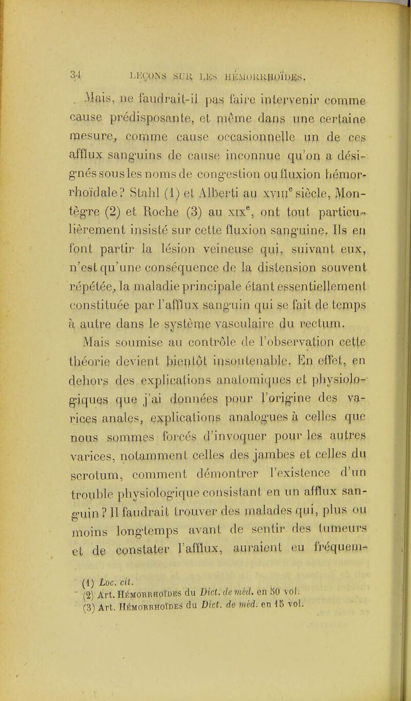 . -Mais, lie j'aiiflrait-il pas taire inlervcDir comme cause prédisposante, et même dans une certaine mesure, comme cause occasionnelle un de ces afflux sang'uins de cause inconnue qu'on a dési- g^nés sous les noms de cong'estion ou fluxion hémor- rhoïdale? Stahl (1) et Alberti au xvnf siècle, Mon- tègre (2) et Roche (3) au xix^, ont tout particu- lièrement insisté sur cette fluxion sang'uine. Ils en l'ont partir la lésion veineuse qui, suivant eux, n'est qu'une conséquence de la distension souvent répétée, la maladie principale étant essentiellement constituée par l'afflux sang'uin qui se fait de temps à autre dans le système vasculaire du rectvuii. Mais soumise au contrôle de l'observation cette théorie devient bientôt insoutenable. En effet, en dehors des explications anatomiques et physiolo- g^iquQS que j'ai données pour l'orig-ine des va- rices anales, explications analogues à celles que nous sommes forcés d'invoquer pour les autres varices, notamment celles des jambes et celles du scrotum, comment démontrer l'existence d'un trouble physiologique consistant en un afflux san- g'uin ? 11 faudrait trouver des malades qui, plus ou moins longtemps avant de sentir des tumeurs et de constater l'afflux, auraient eu fréquem- (4) Loc. cit. ' (2) Art.HÉMOBnHOluES du Dict. chméd, en 50 vol. (3) Art. HÉMORBUOÏDES du Dict. de méd: en 15 voL