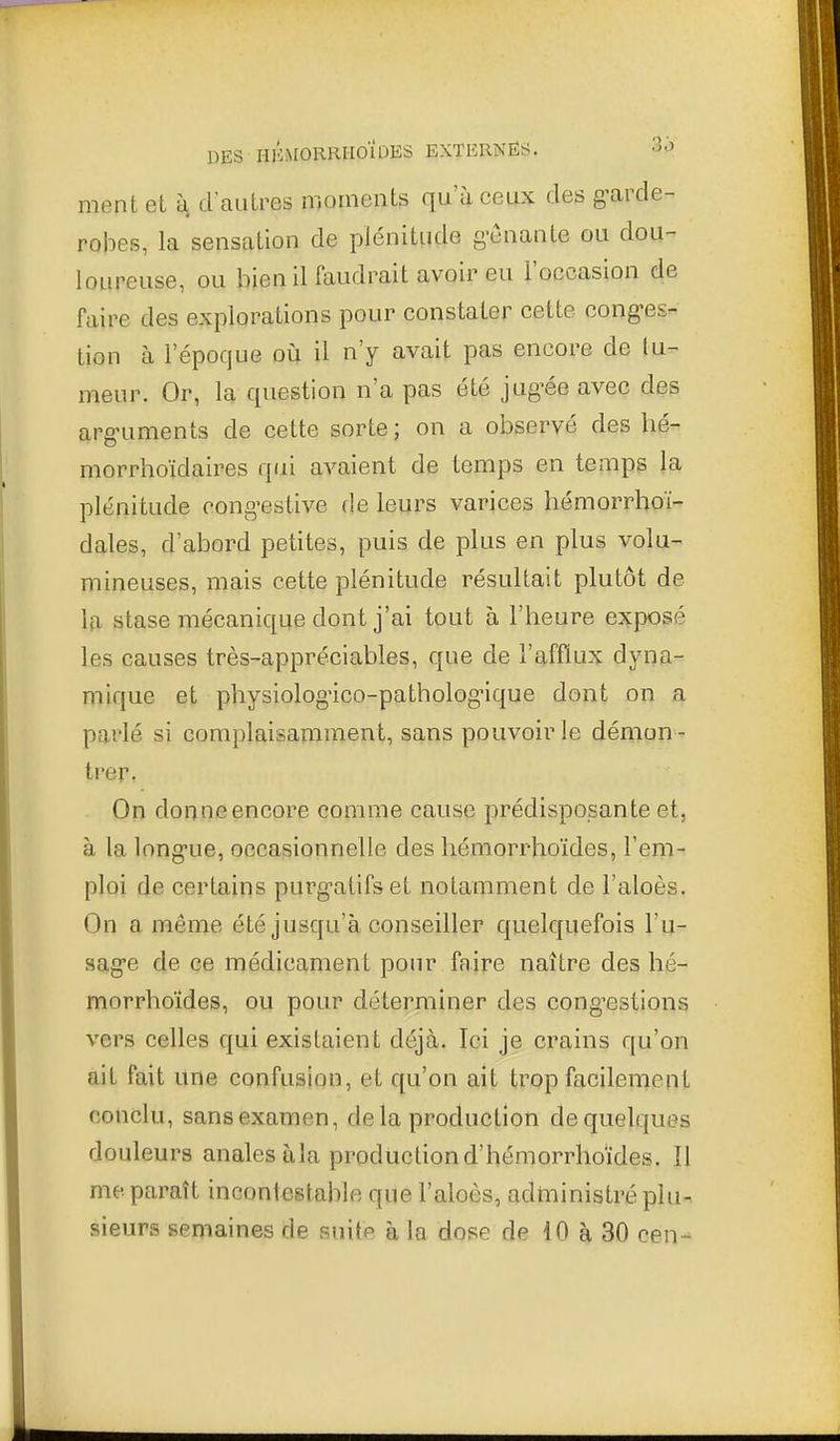 ment et à d'autres moments qu'à ceux des g^arde- robes, la sensation de plénitude g'cnante ou dou- loureuse, ou bien il faudrait avoir eu l'occasion de faire des explorations pour constater cette cong-es- tion à l'époque oià il n'y avait pas encore de tu- meur. Or, la question n'a pas été jug^ée avec des arg-uments de cette sorte ; on a observé des hé- morrhoïdaires qui avaient de temps en temps la plénitude cong-estive de leurs varices hémorrhoï- dales, d'abord petites, puis de plus en plus volu- mineuses, mais cette plénitude résultait plutôt de 10, stase mécanique dont j'ai tout à l'heure exposé les causes très-appréciables, que de l'afflux dyna- niique et physiolog-ico-pathologMque dont on a parlé si complaisamment, sans pouvoir le démon - trer. On donne encore comme cause prédisposante et, à la long-ue, occasionnelle des hémorrhoïdes, l'em- ploi de certains purg-atifset notamment de l'aloès. On a même été jusqu'à conseiller quelquefois l'u- sag'e de ce médicament pour faire naître des hé- morrhoïdes, ou pour déterminer des cong'estions vers celles qui existaient déjà. Ici je crains qu'on ait fait une confusion, et qu'on ait trop facilement conclu, sans examen, delà production de quelques douleurs anales àla productiond'hémorrhoïdes. îl me paraît incontestalile que l'aloès, administré plu- sieurs semaines de suite à la dose de 10 à 30 cen-