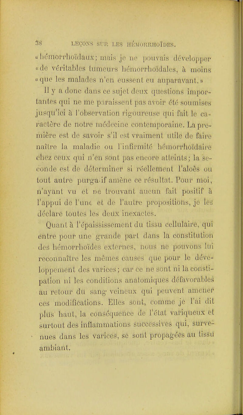 u liémorrlioïdaux; mais je ne |30iivais développer «de véritables tumeurs bémorrhoïdales, à moins «que les malades n'en eussent eu auparavant.» Il y a donc dans ce sujet deux questions impor- tantes qui ne me paraissent pas avoir été soumises jusqu'Ici à l'observation rig'OUreuse qui fait le ca- ractère de notre médecine con temporaine. La pre- mière est de savoir s'il est vraiment Utile de faire naître la maladie ou 1infirmité bémorrhoïdaire ôhëz ceux qui n'en Sont pas encore atteints; la se- conde est de déterminer si réellement l'aloès ou tout autre purg-a-if amène ce résultat. Pour moi, n'ayant vu et ne trouvant aucun fait positif à l'appui de l'une et de l'autre propositions, je \eû déclare toutes les deUx inexactes. Quant à l'épaississement du tissu cellulaii^e, qui entre pour une gTande part dans la constitution des liémorrboïdes externes, Utuis ne pduvofis lui reconnaître les mêmes causes que pour le déve- loppement des varices; car ce ne sont ni la consti- pation ni les conditions analomiques défavorableâ au retour du sang- veineux qui peuvent amener ces modifications. Elles sont, comme je l'ai dit plus baut, la conséquence de l'état variqueux et surtout des inflarnmations successives qui, surve- nues dans les varices, se sont propag^ées au tissu ambiant,