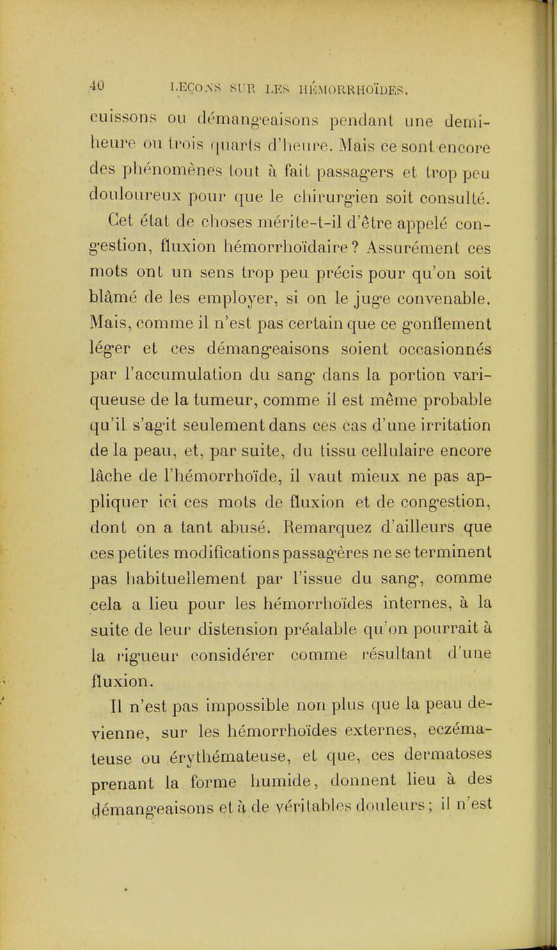 cuissons ou dt'mang'eaisons pendaul une demi- heure ou li'ois ([uarts d'hein^e. Mais ce sont encore des phénomènes tout à fait passag-ers et trop peu douloureux pour que le chirurgien soit consulté. Cet état de choses mérite-t-il d'être appelé con- g'estion, fluxion hémorrhoïdaire ? Assurément ces mots ont un sens trop peu précis pour qu'on soit blâmé de les employer, si on le jug'e convenable. Mais, comme il n'est pas certain que ce g-onflement lég-er et ces démang-eaisons soient occasionnés par l'accumulation du sang' dans la portion vari- queuse de la tumeur, comme il est même probable qu'il s'ag-it seulement dans ces cas d'une irritation de la peau, et, par suite, du tissu cellulaire encore lâche de l'hémorrhoïde, il vaut mieux ne pas ap- pliquer ici ces mots de fluxion et de cong-estion, dont on a tant abusé. Remarquez d'ailleurs que ces petites modifications passag-ères ne se terminent pas habituellement par l'issue du sang, comme cela a lieu pour les hémorrhoïdes internes, à la suite de leur distension préalable qu'on pourrait à la rlg-ueur considérer comme résultant d'une fluxion. Il n'est pas impossible non plus que la peau de- vienne, sur les hémorrhoïdes externes, eczéma- teuse ou érythémateuse, et que, ces dermatoses prenant la forme humide, donnent lieu à des démang-eaisons et à de véritables douleurs ; il n'est