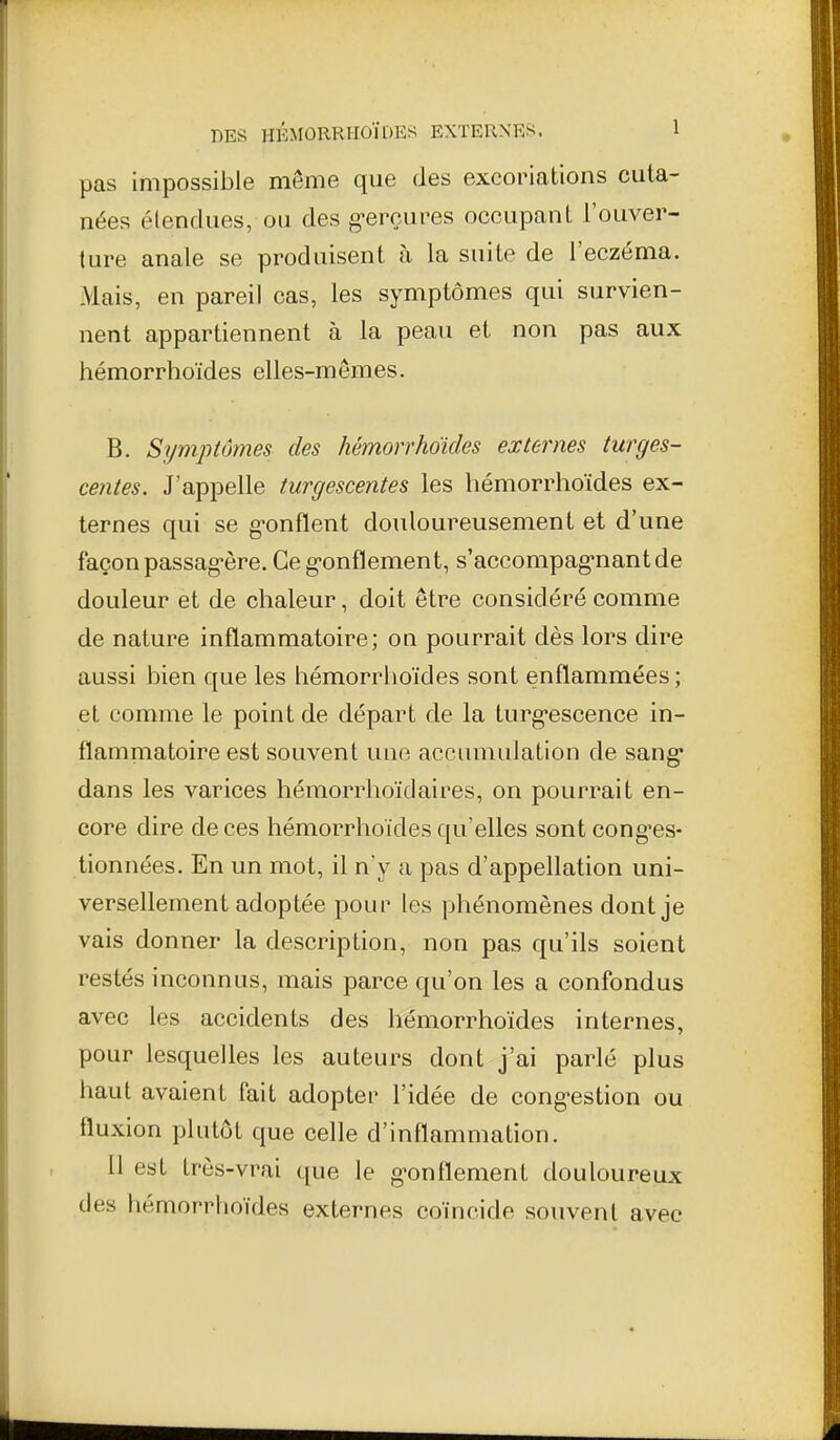 DES HÉMÛRRIIOJDES EXTERXR«. 1 pas impossible même que des excoriations cuta- nées étendues, ou des g-erçures occupant l'ouver- ture anale se produisent à la suite de l'eczéma. Mais, en pareil cas, les symptômes qui survien- nent appartiennent à la peau et non pas aux hémorrhoïdes elles-mêmes. B. Symptômes des hémorrhoïdes externes turges- centes. J'appelle turgescentes les hémorrhoïdes ex- ternes qui se g-onflent douloureusement et d'une façon passag-ère. Ce g-onflement, s'accompag-nantde douleur et de chaleur, doit être considéré comme de nature inflammatoire; on pourrait dès lors dire aussi bien que les hémorrhoïdes sont enflammées; et comme le point de départ de la turgescence in- flammatoire est souvent une accumulation de sang* dans les varices hémorrhoï cl aires, on pourrait en- core dire de ces hémorrhoïdes qu'elles sont cong^es- tionnées. En un mot, il n'y a pas d'appellation uni- versellement adoptée pour les phénomènes dont je vais donner la description, non pas qu'ils soient restés inconnus, mais parce qu'on les a confondus avec les accidents des hémorrhoïdes internes, pour lesquelles les auteurs dont j'ai parlé plus haut avaient fait adopter l'idée de cong-estion ou fluxion plutôt que celle d'inflammation. 11 est très-vrai que le g-onflement douloureux des hémorrhoïdes externes coïncide soiivenl avec