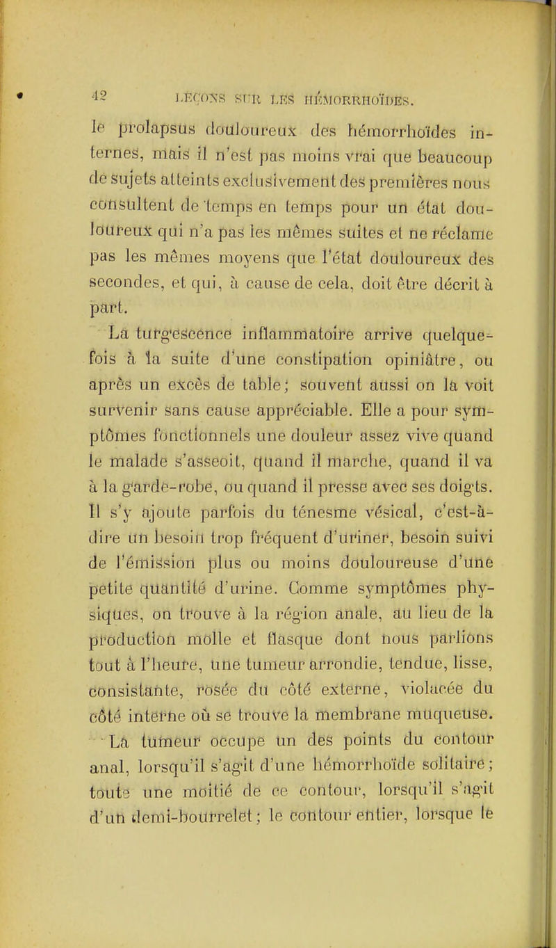 le prolapsus douJoureux des hémorrhoïdes in- ternes, niais ïl n'est pas moins vrai que beaucoup de Sujets atteints exclusivement des premières nous consultent de temps en temps pour un état dou- loureu?t qui n'a pas les mômes sidtes et ne réclame pas les mêmes moyens que Tétat douloureux des secondes, et qui, à cause de cela, doit être décrit à part. La turg'escence inflammatoire arrive quelque^ Fois h la suite d'une constipation opiniâtre, ou après un excès de table; souvent aussi on la voit survenir sans cause appréciable. Elle a pour sym- ptômes fonctionnels une douleur assez vive quand le inalade s'asseoit, quand il marcbe, quand il va à la g'arde-robe, ou quand il presse avec ses doig-ts. Il s'y ajoute parfois du ténesme vésical, c'est-à- dire un besoin trop fréquent d'uriner, besoin suivi de l'émission plus ou moins douloureuse d'une petite quantité d'urine. Comme symptômes phy- siques, on trouve à la rég-ion anale, au lieu de la pi'oduction molle et flasque dont nous parlions tout â l'heure, une tumeur arrondie, tendue, lisse, consistatite, rosée du côté externe, violacée du côté intei-ne oii se trouve la membrane muqueuse. La tumeur occupe un des points du contour anal, lorsqu'il s'ag-lt d'une hémorrhoïde solitaire; toute une moitié de ce contour, lorsqu'il s'ag*it d'un demi-bourrelet; le contour entier, lorsque lè