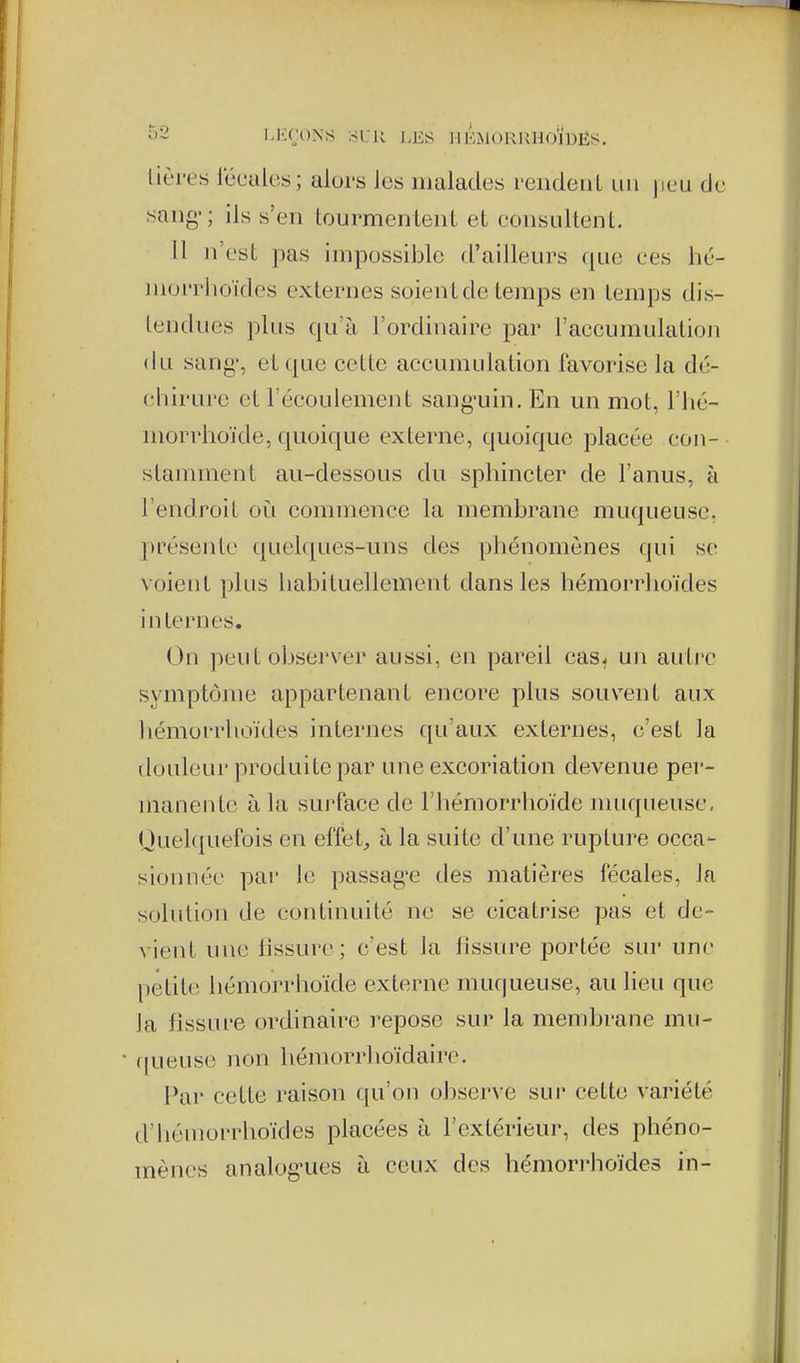 o2 LK(H)NS ;-5LR LES IIK.MOKKHOIDËS. lièrey fécales; alors les malades reiideiiL un [leu de sang-; ils s'en tourmentent et eonsultent. fl ii'est pas impossible d'ailleurs que ces hc- morrhoïdcs externes soient de temps en temps dis- tendues plus qu'à l'ordinaire par l'accumulation du sang', et que cette accumidation favorise la dé- chirure et l'écoulement sang'uin. En un mot, l'hc- morrhoïde, quoique externe, quoique placée con- stamment au-dessous du sphincter de l'anus, à l'endroit où commence la membrane muqueuse, présente quelques-uns des phénomènes qui se voient plus habituellement dans les hémorrhoïdes internes. On peut observer aussi, en pareil cas^ un autre symptôme appartenant encore plus souvent aux hémorrhoïdes internes qu'aux externes, c'est la douleur produite par une excoriation devenue per- manente à la surface de l'hémorrhoïde muqueuse, Quel(|uefois en effets à la suite d'une rupture occa- sionnée par le passage tles matières fécales, la solution de continuité ne se cicatrise pas et de- vient une lissure; c'est la lissure portée sur une pétit(ï hémorrhoïde externe muqueuse, au lieu que la fissure ordinaire repose sur la membrane mu- fjueuse non hémorrhoïdaire. Par cette raison qu'on observe sur cette variété d'hémorrhoïdes placées à l'extérieur, des phéno- mènes analogues ti ceux des hémori'hoïdes in-