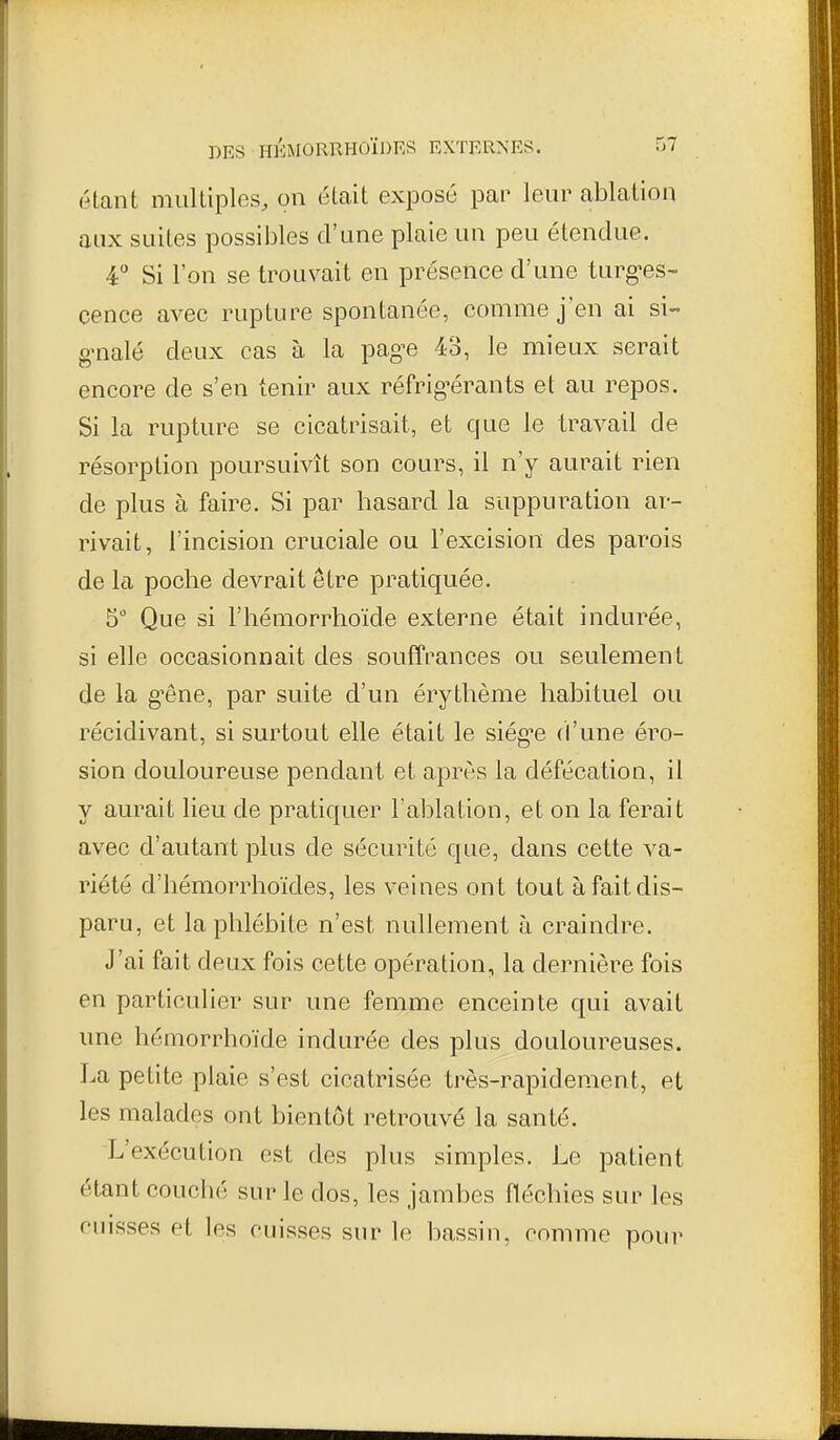 (Hant multiples, on était exposé par leur ablation aux suites possibles d'une plaie un peu étendue. ■4° Si l'on se trouvait en présence d'une turg'es^ cence avec rupture spontanée, comme j'en ai si- g'nalé deux cas à la pag^e 43, le mieux serait encore de s'en tenir aux réfrig-érants et au repos. Si la rupture se cicatrisait, et que le travail de résorption poursuivît son cours, il n'y aurait rien de plus à faire. Si par hasard la suppuration ar- rivait, l'incision cruciale ou l'excision des parois de la poche devrait être pratiquée. 5 Que si l'hémorrhoïde externe était indurée, si elle occasionnait des souffrances ou seulement de la g-êne, par suite d'un érythème habituel ou récidivant, si surtout elle était le siég-e d'une éro- sion douloureuse pendant et après la défécation, il y aurait lieu de pratiquer l'ablation, et on la ferait avec d'autant plus de sécurité que, dans cette va- riété d'hémorrhoïdes, les veines ont tout à fait dis- paru, et la phlébite n'est nullement à craindre. J'ai fait deux fois cette opération, la dernière fois en particulier sur une femme enceinte qui avait une hémorrhoïde indurée des plus douloureuses. La petite plaie s'est cicatrisée très-rapidement, et les malades ont bientôt retrouvé la santé. L'exécution est des plus simples. Le patient étant couclié sur le dos, les jambes fléchies sur les cuisses et les cuisses sur le bassin, comme pour