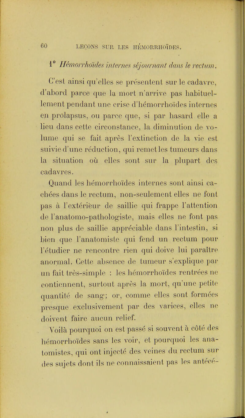 1° Hémonho'kles internes séjournant dans le rectum. C'est ainsi qu'elles se présentent sur le cadavre, d'abord jDarce que la mort n'arrive pas habituel- lement pendant une crise d'hémorrhoïdes internes en prolapsus, ou parce que, si par hasard elle a lieu dans cette circonstance, la diminution de vo- lume qui se fait après l'extinction de la vie est suivie d'une réduction, qui remet les tumeurs dans la situation oij elles sont sur la plupart des cadavres. Quand les hémorrhoïdes internes sont ainsi ca- chées dans le rectum, non-seulement elles ne font pas à l'extérieur de saillie qui frappe l'attention de l'anatomo-pathologiste, mais elles ne font pas non plus de saillie appréciable dans l'intestin, si bien que l'anatomiste qui fend un rectum pour l'étudier ne rencontre rien qui doive lui paraître anormal. Cette absence de tumeur s'explique pai' un fait très-simple : les hémorrhoïdes rentrées ne contiennent, surtout après la mort, qu'une petite quantité de sang; or, comme elles sont formées presque exclusivement par des varices, elles ne doivent faire aucun relief. Voilà pourquoi on est passé si souvent à côté des hémorrhoïdes sans les voir, et pourquoi les ana- tomistes, qui ont injecté des veines du rectum sur des sujets dont ils ne connaissaieut pas les antéoé-