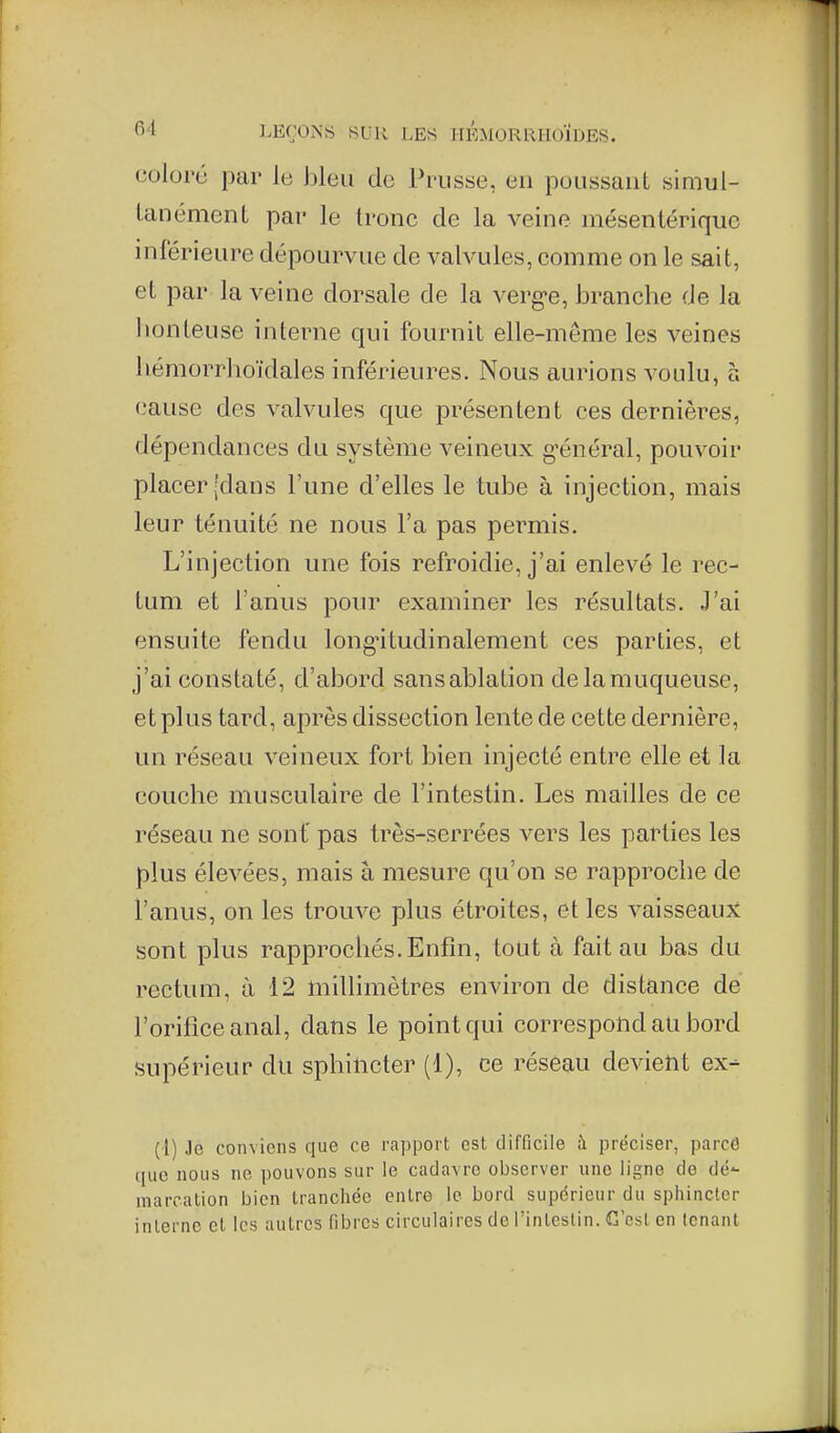 coloré par le bleu de Prusse, en poussant simul- tanément par le Ironc de la veine mésentérique inférieure dépourvue de valvules, comme on le sait, et par la veine dorsale de la verg-e, branche de la lionteuse interne qui fournit elle-même les veines hémorrlioïdales inférieures. Nous aurions voulu, à (-•ause des valvules que présentent ces dernières, dépendances du système veineux g'énéral, pouvoir placer'dans l'une d'elles le tube à injection, mais leur ténuité ne nous l'a pas permis. L'injection une fois refroidie, j'ai enlevé le rec- tum et l'anus pour examiner les résultats. J'ai ensuite fendu long-itudinalement ces parties, et j'ai constaté, d'abord sans ablation de la muqueuse, et plus tard, après dissection lente de cette dernière, un réseau veineux fort bien injecté entre elle et la couche musculaire de l'intestin. Les mailles de ce réseau ne sont' pas très-serrées vers les parties les plus élevées, mais à mesure qu'on se rapproche de l'anus, on les trompe plus étroites, et les vaisseaux sont plus rapprochés. Enfin, tout à fait au bas du rectum, à 12 millimètres environ de distance de l'oriliceanal, dans le point qui correspond au bord supérieur du sphincter (1), ce réseau devient ex- (I) Je conviens que ce rapport est difficile ;\ préciser, parcô que nous ne pouvons sur le cadavre observer une ligne de dé- marcation bien tranchée entre le bord supérieur du sphincter interne et les autres fibres circulaires de l'intestin. C'est en tenant